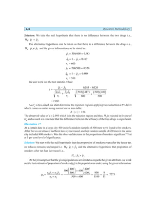 222 Research Methodology
Solution: We take the null hypothesis that there is no difference between the two drugs i.e.,
H p p
0 1 2
: $ $
=
The alternative hypothesis can be taken as that there is a difference between the drugs i.e.,
H p p
a : $ $
1 2
≠ and the given information can be stated as:
$ / .
p1 350 600 0583
= =
$ $ .
q p
1 1
1 0 417
= − =
n1
= 600
$ / .
p2 260 500 0520
= =
$ $ .
q p
2 2
1 0 480
= − =
n2
= 500
We can work out the test statistic z thus:
z
p p
p q
n
p q
n
=
−
+
=
−
+
$ $
$ $ $ $
. .
. . . .
1 2
1 1
1
2 2
2
0583 0520
583 417
600
520 480
500
b gb g b gb g
= 2.093
As Ha
is two-sided, we shall determine the rejection regions applying two-tailed test at 5% level
which comes as under using normal curve area table:
R : | z | > 1.96
The observed value of z is 2.093 which is in the rejection region and thus, H0
is rejected in favour of
Ha
and as such we conclude that the difference between the efficacy of the two drugs is significant.
Illustration 17
At a certain date in a large city 400 out of a random sample of 500 men were found to be smokers.
After the tax on tobacco had been heavily increased, another random sample of 600 men in the same
city included 400 smokers. Was the observed decrease in the proportion of smokers significant? Test
at 5 per cent level of significance.
Solution: We start with the null hypothesis that the proportion of smokers even after the heavy tax
on tobacco remains unchanged i.e. H p p
0 1 2
: $ $
= and the alternative hypothesis that proportion of
smokers after tax has decreased i.e.,
H p p
a : $ $
1 2
>
On the presumption that the given populations are similar as regards the given attribute, we work
outthebestestimateofproportionofsmokers(p0
)inthepopulationasunder,usingthegiveninformation:
p
n p n p
n n
0
1 1 2 2
1 2
500
400
500
600
400
600
500 600
800
1100
8
11
7273
=
+
+
=
F
HG I
KJ +
F
HG I
KJ
+
= = =
$ $
.
 