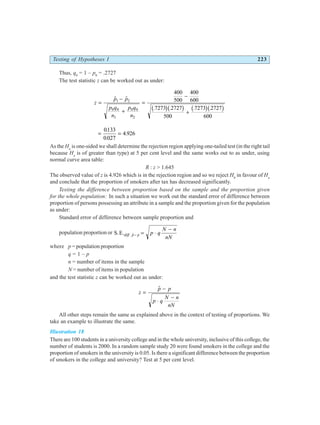 Testing of Hypotheses I 223
Thus, q0
= 1 – p0
= .2727
The test statistic z can be worked out as under:
z
p p
p q
n
p q
n
=
−
+
=
−
+
$ $
. . . .
1 2
0 0
1
0 0
2
400
500
400
600
7273 2727
500
7273 2727
600
b gb g b gb g
= =
0133
0027
4 926
.
.
.
As the Ha
is one-sided we shall determine the rejection region applying one-tailed test (in the right tail
because Ha
is of greater than type) at 5 per cent level and the same works out to as under, using
normal curve area table:
R : z > 1.645
The observed value of z is 4.926 which is in the rejection region and so we reject H0
in favour of Ha
and conclude that the proportion of smokers after tax has decreased significantly.
Testing the difference between proportion based on the sample and the proportion given
for the whole population: In such a situation we work out the standard error of difference between
proportion of persons possessing an attribute in a sample and the proportion given for the population
as under:
Standard error of difference between sample proportion and
population proportion or S.E.diff p p p q
N n
nN
. $ − = ⋅
−
where p = population proportion
q = 1 – p
n = number of items in the sample
N = number of items in population
and the test statistic z can be worked out as under:
z
p p
p q
N n
nN
=
−
⋅
−
$
All other steps remain the same as explained above in the context of testing of proportions. We
take an example to illustrate the same.
Illustration 18
There are 100 students in a university college and in the whole university, inclusive of this college, the
number of students is 2000. In a random sample study 20 were found smokers in the college and the
proportion of smokers in the university is 0.05. Is there a significant difference between the proportion
of smokers in the college and university? Test at 5 per cent level.
 