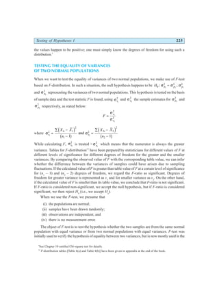 Testing of Hypotheses I 225
the values happen to be positive; one must simply know the degrees of freedom for using such a
distribution.*
TESTING THE EQUALITY OF VARIANCES
OF TWO NORMAL POPULATIONS
When we want to test the equality of variances of two normal populations, we make use of F-test
based on F-distribution. In such a situation, the null hypothesis happens to be H p p p
0
2 2 2
1 2 1
: ,
σ σ σ
=
and σ p2
2
representing the variances of two normal populations. This hypothesis is tested on the basis
of sample data and the test statistic F is found, using σs1
2
and σs2
2
the sample estimates for σ p1
2
and
σ p2
2
respectively, as stated below:
F
s
s
=
σ
σ
1
2
2
2
where σ σ
s
i
s
i
X X
n
X X
n
1 2
2 1 1
2
1
2 2 2
2
2
1 1
=
∑ −
−
=
∑ −
−
d i
b g
d i
b g
and
While calculating F, σs1
2
is treated > σs2
2
which means that the numerator is always the greater
variance. Tables for F-distribution**
have been prepared by statisticians for different values of F at
different levels of significance for different degrees of freedom for the greater and the smaller
variances. By comparing the observed value of F with the corresponding table value, we can infer
whether the difference between the variances of samples could have arisen due to sampling
fluctuations. If the calculated value of F is greater than table value of F at a certain level of significance
for (n1
– 1) and (n2
– 2) degrees of freedom, we regard the F-ratio as significant. Degrees of
freedom for greater variance is represented as v1
and for smaller variance as v2
. On the other hand,
if the calculated value of F is smaller than its table value, we conclude that F-ratio is not significant.
If F-ratio is considered non-significant, we accept the null hypothesis, but if F-ratio is considered
significant, we then reject H0
(i.e., we accept Ha
).
When we use the F-test, we presume that
(i) the populations are normal;
(ii) samples have been drawn randomly;
(iii) observations are independent; and
(iv) there is no measurement error.
The object of F-test is to test the hypothesis whether the two samples are from the same normal
population with equal variance or from two normal populations with equal variances. F-test was
initially used to verify the hypothesis of equality between two variances, but is now mostly used in the
*
See Chapter 10 entitled Chi-square test for details.
**
F-distribution tables [Table 4(a) and Table 4(b)] have been given in appendix at the end of the book.
 