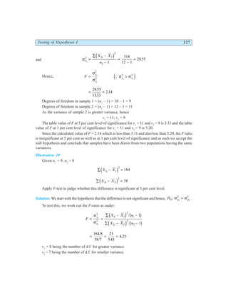 Testing of Hypotheses I 227
and σs
i
X X
n
2
2 2 2
2
2 1
314
12 1
2855
=
∑ −
−
=
−
=
d i .
Hence, F
s
s
s s
= >
σ
σ
σ σ
2
1
2 1
2
2
2 2
Q
e j
= =
2855
1333
214
.
.
.
Degrees of freedom in sample 1 = (n1
– 1) = 10 – 1 = 9
Degrees of freedom in sample 2 = (n2
– 1) = 12 – 1 = 11
As the variance of sample 2 is greater variance, hence
v1
= 11; v2
= 9
The table value of F at 5 per cent level of significance for v1
= 11 and v2
= 9 is 3.11 and the table
value of F at 1 per cent level of significance for v1
= 11 and v2
= 9 is 5.20.
Since the calculated value of F = 2.14 which is less than 3.11 and also less than 5.20, the F ratio
is insignificant at 5 per cent as well as at 1 per cent level of significance and as such we accept the
null hypothesis and conclude that samples have been drawn from two populations having the same
variances.
Illustration 20
Given n1
= 9; n2
= 8
∑ − =
X X
i
1 1
2
184
d i
∑ − =
X X
i
2 2
2
38
d i
Apply F-test to judge whether this difference is significant at 5 per cent level.
Solution:We start with the hypothesis that the difference is not significant and hence, H p p
0
2 2
1 2
: σ σ
= .
To test this, we work out the F-ratio as under:
F
X X n
X X n
s
s
i
i
= =
∑ − −
∑ − −
σ
σ
1
2
2
2
1 1
2
1
2 2
2
2
1
1
d i b g
d i b g
/
/
= = =
184 8
38 7
23
543
4 25
/
/ .
.
v1
= 8 being the number of d.f. for greater variance
v2
= 7 being the number of d.f. for smaller variance.
 