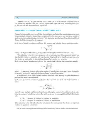 228 Research Methodology
The table value of F at 5 per cent level for v1
= 8 and v2
= 7 is 3.73. Since the calculated value of
F is greater than the table value, the F ratio is significant at 5 per cent level. Accordingly we reject
H0
and conclude that the difference is significant.
HYPOTHESIS TESTING OF CORRELATION COEFFICIENTS*
We may be interested in knowing whether the correlation coefficient that we calculate on the basis
of sample data is indicative of significant correlation. For this purpose we may use (in the context of
small samples) normally either thet-test or theF-test depending upon the type of correlation coefficient.
We use the following tests for the purpose:
(a) In case of simple correlation coefficient: We use t-test and calculate the test statistic as under:
t r
n
r
yx
yx
=
−
−
2
1 2
with (n – 2) degrees of freedom ryx
being coefficient of simple correlation between x and y.
This calculated value of t is then compared with its table value and if the calculated value is less
than the table value, we accept the null hypothesis at the given level of significance and may infer
that there is no relationship of statistical significance between the two variables.
(b) In case of partial correlation coefficient: We use t-test and calculate the test statistic as under:
t r
n k
r
p
p
=
−
−
b g
1 2
with (n – k) degrees of freedom, n being the number of paired observations and k being the number
of variables involved, rp
happens to be the coefficient of partial correlation.
If the value of t in the table is greater than the calculated value, we may accept null hypothesis
and infer that there is no correlation.
(c) In case of multiple correlation coefficient: We use F-test and work out the test statistic as
under:
F
R k
R n k
=
−
− −
2
2
1
1
/
/
b g
e j b g
where R is any multiple coefficient of correlation, k being the number of variables involved and n
being the number of paired observations. The test is performed by entering tables of the F-distribution
with
v1
= k – 1 = degrees of freedom for variance in numerator.
v2
= n – k = degrees of freedom for variance in denominator.
If the calculated value of F is less than the table value, then we may infer that there is no statistical
evidence of significant correlation.
*
Only the outline of testing procedure has been given here. Readers may look into standard tests for further details.
 