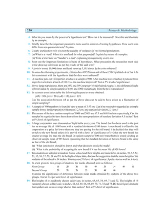 230 Research Methodology
4. What do you mean by the power of a hypothesis test? How can it be measured? Describe and illustrate
by an example.
5. Briefly describe the important parametric tests used in context of testing hypotheses. How such tests
differ from non-parametric tests? Explain.
6. Clearly explain how will you test the equality of variances of two normal populations.
7. (a) What is a t-test? When it is used and for what purpose(s)? Explain by means of examples.
(b) Write a brief note on “Sandler’s A-test” explaining its superiority over t-test.
8. Point out the important limitations of tests of hypotheses. What precaution the researcher must take
while drawing inferences as per the results of the said tests?
9. A coin is tossed 10,000 times and head turns up 5,195 times. Is the coin unbiased?
10. In some dice throwing experiments, A threw dice 41952 times and of these 25145 yielded a 4 or 5 or 6. Is
this consistent with the hypothesis that the dice were unbiased?
11. A machine puts out 16 imperfect articles in a sample of 500. After machine is overhauled, it puts out three
imperfect articles in a batch of 100. Has the machine improved? Test at 5% level of significance.
12. In two large populations, there are 35% and 30% respectively fair haired people. Is this difference likely
to be revealed by simple sample of 1500 and 1000 respectively from the two populations?
13. In a certain association table the following frequencies were obtained:
(AB) = 309, (Ab) = 214, (aB) = 132, (ab) = 119.
Can the association between AB as per the above data can be said to have arisen as a fluctuation of
simple sampling?
14. A sample of 900 members is found to have a mean of 3.47 cm. Can it be reasonably regarded as a simple
sample from a large population with mean 3.23 cm. and standard deviation 2.31 cm.?
15. The means of the two random samples of 1000 and 2000 are 67.5 and 68.0 inches respectively. Can the
samples be regarded to have been drawn from the same population of standard deviation 9.5 inches? Test
at 5% level of significance.
16. A large corporation uses thousands of light bulbs every year. The brand that has been used in the past
has an average life of 1000 hours with a standard deviation of 100 hours. A new brand is offered to the
corporation at a price far lower than one they are paying for the old brand. It is decided that they will
switch to the new brand unless it is proved with a level of significance of 5% that the new brand has
smaller average life than the old brand. A random sample of 100 new brand bulbs is tested yielding an
observed sample mean of 985 hours. Assuming that the standard deviation of the new brand is the same
as that of the old brand,
(a) What conclusion should be drawn and what decision should be made?
(b) What is the probability of accepting the new brand if it has the mean life of 950 hours?
17. Ten students are selected at random from a school and their heights are found to be, in inches, 50, 52, 52,
53, 55, 56, 57, 58, 58 and 59. In the light of these data, discuss the suggestion that the mean height of the
students of the school is 54 inches. You may use 5% level of significance (Apply t-test as well as A-test).
18. In a test given to two groups of students, the marks obtained were as follows:
First Group 18 20 36 50 49 36 34 49 41
Second Group 29 28 26 35 30 44 46
Examine the significance of difference between mean marks obtained by students of the above two
groups. Test at five per cent level of significance.
19. The heights of six randomly chosen sailors are, in inches, 63, 65, 58, 69, 71 and 72. The heights of 10
randomly chosen soldiers are, in inches, 61, 62, 65, 66, 69, 69, 70, 71, 72 and 73. Do these figures indicate
that soldiers are on an average shorter than sailors? Test at 5% level of significance.
 