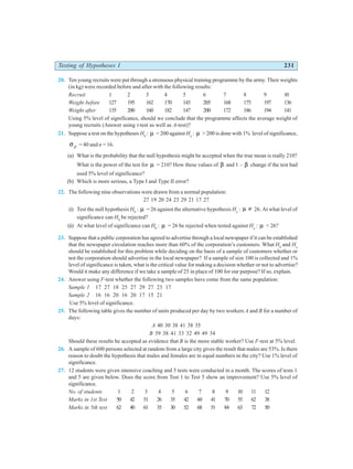 Testing of Hypotheses I 231
20. Ten young recruits were put through a strenuous physical training programme by the army. Their weights
(in kg) were recorded before and after with the following results:
Recruit 1 2 3 4 5 6 7 8 9 10
Weight before 127 195 162 170 143 205 168 175 197 136
Weight after 135 200 160 182 147 200 172 186 194 141
Using 5% level of significance, should we conclude that the programme affects the average weight of
young recruits (Answer using t-test as well as A-test)?
21. Suppose a test on the hypotheses H0
: µ = 200 against Ha
: µ > 200 is done with 1% level of significance,
σ p = 40 and n = 16.
(a) What is the probability that the null hypothesis might be accepted when the true mean is really 210?
What is the power of the test for µ = 210? How these values of β and 1 – β change if the test had
used 5% level of significance?
(b) Which is more serious, a Type I and Type II error?
22. The following nine observations were drawn from a normal population:
27 19 20 24 23 29 21 17 27
(i) Test the null hypothesis H0
: µ = 26 against the alternative hypothesis Ha
: µ ≠ 26. At what level of
significance can H0
be rejected?
(ii) At what level of significance can H0
: µ = 26 be rejected when tested against Ha
: µ < 26?
23. Suppose that a public corporation has agreed to advertise through a local newspaper if it can be established
that the newspaper circulation reaches more than 60% of the corporation’s customers. What H0
and Ha
should be established for this problem while deciding on the basis of a sample of customers whether or
not the corporation should advertise in the local newspaper? If a sample of size 100 is collected and 1%
level of significance is taken, what is the critical value for making a decision whether or not to advertise?
Would it make any difference if we take a sample of 25 in place of 100 for our purpose? If so, explain.
24. Answer using F-test whether the following two samples have come from the same population:
Sample 1 17 27 18 25 27 29 27 23 17
Sample 2 16 16 20 16 20 17 15 21
Use 5% level of significance.
25. The following table gives the number of units produced per day by two workers A and B for a number of
days:
A 40 30 38 41 38 35
B 39 38 41 33 32 49 49 34
Should these results be accepted as evidence that B is the more stable worker? Use F-test at 5% level.
26. A sample of 600 persons selected at random from a large city gives the result that males are 53%. Is there
reason to doubt the hypothesis that males and females are in equal numbers in the city? Use 1% level of
significance.
27. 12 students were given intensive coaching and 5 tests were conducted in a month. The scores of tests 1
and 5 are given below. Does the score from Test 1 to Test 5 show an improvement? Use 5% level of
significance.
No. of students 1 2 3 4 5 6 7 8 9 10 11 12
Marks in 1st Test 50 42 51 26 35 42 60 41 70 55 62 38
Marks in 5th test 62 40 61 35 30 52 68 51 84 63 72 50
 