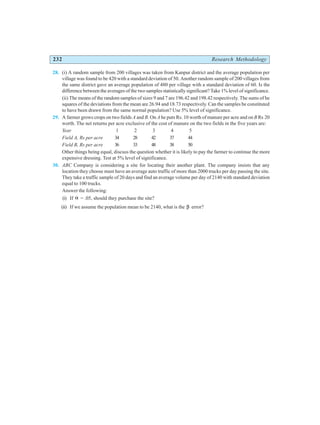 232 Research Methodology
28. (i) A random sample from 200 villages was taken from Kanpur district and the average population per
village was found to be 420 with a standard deviation of 50. Another random sample of 200 villages from
the same district gave an average population of 480 per village with a standard deviation of 60. Is the
difference between the averages of the two samples statistically significant? Take 1% level of significance.
(ii) The means of the random samples of sizes 9 and 7 are 196.42 and 198.42 respectively. The sums of he
squares of the deviations from the mean are 26.94 and 18.73 respectively. Can the samples be constituted
to have been drawn from the same normal population? Use 5% level of significance.
29. A farmer grows crops on two fields A and B. On A he puts Rs. 10 worth of manure per acre and on B Rs 20
worth. The net returns per acre exclusive of the cost of manure on the two fields in the five years are:
Year 1 2 3 4 5
Field A, Rs per acre 34 28 42 37 44
Field B, Rs per acre 36 33 48 38 50
Other things being equal, discuss the question whether it is likely to pay the farmer to continue the more
expensive dressing. Test at 5% level of significance.
30. ABC Company is considering a site for locating their another plant. The company insists that any
location they choose must have an average auto traffic of more than 2000 trucks per day passing the site.
They take a traffic sample of 20 days and find an average volume per day of 2140 with standard deviation
equal to 100 trucks.
Answer the following:
(i) If α = .05, should they purchase the site?
(ii) If we assume the population mean to be 2140, what is the β error?
 