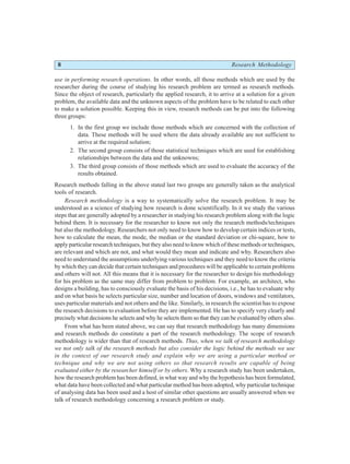 8 Research Methodology
use in performing research operations. In other words, all those methods which are used by the
researcher during the course of studying his research problem are termed as research methods.
Since the object of research, particularly the applied research, it to arrive at a solution for a given
problem, the available data and the unknown aspects of the problem have to be related to each other
to make a solution possible. Keeping this in view, research methods can be put into the following
three groups:
1. In the first group we include those methods which are concerned with the collection of
data. These methods will be used where the data already available are not sufficient to
arrive at the required solution;
2. The second group consists of those statistical techniques which are used for establishing
relationships between the data and the unknowns;
3. The third group consists of those methods which are used to evaluate the accuracy of the
results obtained.
Research methods falling in the above stated last two groups are generally taken as the analytical
tools of research.
Research methodology is a way to systematically solve the research problem. It may be
understood as a science of studying how research is done scientifically. In it we study the various
steps that are generally adopted by a researcher in studying his research problem along with the logic
behind them. It is necessary for the researcher to know not only the research methods/techniques
but also the methodology. Researchers not only need to know how to develop certain indices or tests,
how to calculate the mean, the mode, the median or the standard deviation or chi-square, how to
apply particular research techniques, but they also need to know which of these methods or techniques,
are relevant and which are not, and what would they mean and indicate and why. Researchers also
need to understand the assumptions underlying various techniques and they need to know the criteria
by which they can decide that certain techniques and procedures will be applicable to certain problems
and others will not. All this means that it is necessary for the researcher to design his methodology
for his problem as the same may differ from problem to problem. For example, an architect, who
designs a building, has to consciously evaluate the basis of his decisions, i.e., he has to evaluate why
and on what basis he selects particular size, number and location of doors, windows and ventilators,
uses particular materials and not others and the like. Similarly, in research the scientist has to expose
the research decisions to evaluation before they are implemented. He has to specify very clearly and
precisely what decisions he selects and why he selects them so that they can be evaluated by others also.
From what has been stated above, we can say that research methodology has many dimensions
and research methods do constitute a part of the research methodology. The scope of research
methodology is wider than that of research methods. Thus, when we talk of research methodology
we not only talk of the research methods but also consider the logic behind the methods we use
in the context of our research study and explain why we are using a particular method or
technique and why we are not using others so that research results are capable of being
evaluated either by the researcher himself or by others. Why a research study has been undertaken,
how the research problem has been defined, in what way and why the hypothesis has been formulated,
what data have been collected and what particular method has been adopted, why particular technique
of analysing data has been used and a host of similar other questions are usually answered when we
talk of research methodology concerning a research problem or study.
 
