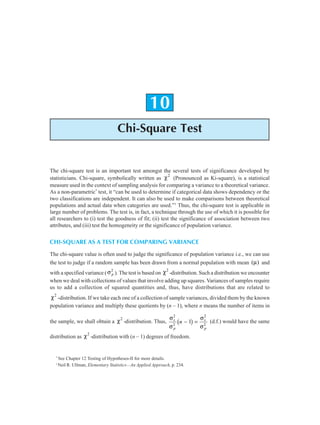 Chi-square Test 233
10
Chi-Square Test
The chi-square test is an important test amongst the several tests of significance developed by
statisticians. Chi-square, symbolically written as χ2
(Pronounced as Ki-square), is a statistical
measure used in the context of sampling analysis for comparing a variance to a theoretical variance.
As a non-parametric*
test, it “can be used to determine if categorical data shows dependency or the
two classifications are independent. It can also be used to make comparisons between theoretical
populations and actual data when categories are used.”1
Thus, the chi-square test is applicable in
large number of problems. The test is, in fact, a technique through the use of which it is possible for
all researchers to (i) test the goodness of fit; (ii) test the significance of association between two
attributes, and (iii) test the homogeneity or the significance of population variance.
CHI-SQUARE AS A TEST FOR COMPARING VARIANCE
The chi-square value is often used to judge the significance of population variance i.e., we can use
the test to judge if a random sample has been drawn from a normal population with mean ( )
µ and
with a specified variance (σ p
2
). The test is based on χ2
-distribution. Such a distribution we encounter
when we deal with collections of values that involve adding up squares. Variances of samples require
us to add a collection of squared quantities and, thus, have distributions that are related to
χ2
-distribution. If we take each one of a collection of sample variances, divided them by the known
population variance and multiply these quotients by (n – 1), where n means the number of items in
the sample, we shall obtain a χ2
-distribution. Thus,
σ
σ
σ
σ
s
p
s
p
n
2
2
2
2
1
− =
b g (d.f.) would have the same
distribution as χ2
-distribution with (n – 1) degrees of freedom.
*
See Chapter 12 Testing of Hypotheses-II for more details.
1
Neil R. Ullman, Elementary Statistics—An Applied Approach, p. 234.
 