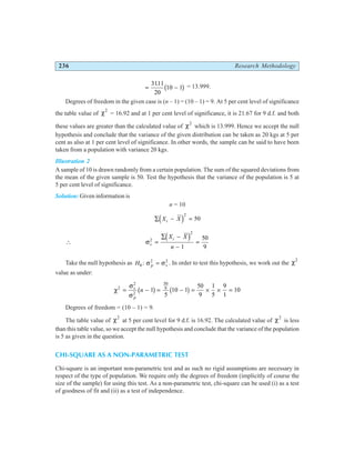 236 Research Methodology
= −
3111
20
10 1
.
b g = 13.999.
Degrees of freedom in the given case is (n – 1) = (10 – 1) = 9. At 5 per cent level of significance
the table value of χ2
= 16.92 and at 1 per cent level of significance, it is 21.67 for 9 d.f. and both
these values are greater than the calculated value of χ2
which is 13.999. Hence we accept the null
hypothesis and conclude that the variance of the given distribution can be taken as 20 kgs at 5 per
cent as also at 1 per cent level of significance. In other words, the sample can be said to have been
taken from a population with variance 20 kgs.
Illustration 2
A sample of 10 is drawn randomly from a certain population. The sum of the squared deviations from
the mean of the given sample is 50. Test the hypothesis that the variance of the population is 5 at
5 per cent level of significance.
Solution: Given information is
n = 10
∑ − =
X X
i
d i2
50
∴ σs
i
X X
n
2
2
1
50
9
=
∑ −
−
=
d i
Take the null hypothesis as H p s
0
2 2
: σ σ
= . In order to test this hypothesis, we work out the χ2
value as under:
χ
σ
σ
2
2
2
50
9
1
5
10 1
50
9
1
5
9
1
10
= − = − = × × =
s
p
n
b g b g
Degrees of freedom = (10 – 1) = 9.
The table value of χ2
at 5 per cent level for 9 d.f. is 16.92. The calculated value of χ2
is less
than this table value, so we accept the null hypothesis and conclude that the variance of the population
is 5 as given in the question.
CHI-SQUARE AS A NON-PARAMETRIC TEST
Chi-square is an important non-parametric test and as such no rigid assumptions are necessary in
respect of the type of population. We require only the degrees of freedom (implicitly of course the
size of the sample) for using this test. As a non-parametric test, chi-square can be used (i) as a test
of goodness of fit and (ii) as a test of independence.
 