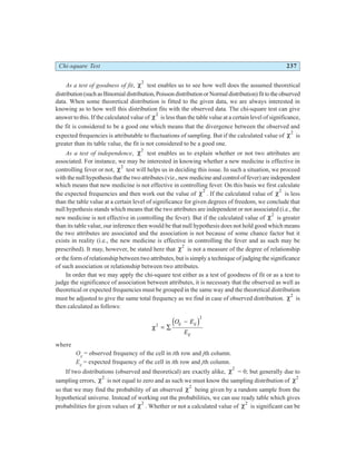 Chi-square Test 237
As a test of goodness of fit, χ2
test enables us to see how well does the assumed theoretical
distribution(suchasBinomialdistribution,PoissondistributionorNormaldistribution)fittotheobserved
data. When some theoretical distribution is fitted to the given data, we are always interested in
knowing as to how well this distribution fits with the observed data. The chi-square test can give
answer to this. If the calculated value of χ2
is less than the table value at a certain level of significance,
the fit is considered to be a good one which means that the divergence between the observed and
expected frequencies is attributable to fluctuations of sampling. But if the calculated value of χ2
is
greater than its table value, the fit is not considered to be a good one.
As a test of independence, χ2
test enables us to explain whether or not two attributes are
associated. For instance, we may be interested in knowing whether a new medicine is effective in
controlling fever or not, χ2
test will helps us in deciding this issue. In such a situation, we proceed
with the null hypothesis that the two attributes (viz., new medicine and control of fever) are independent
which means that new medicine is not effective in controlling fever. On this basis we first calculate
the expected frequencies and then work out the value of χ2
. If the calculated value of χ2
is less
than the table value at a certain level of significance for given degrees of freedom, we conclude that
null hypothesis stands which means that the two attributes are independent or not associated (i.e., the
new medicine is not effective in controlling the fever). But if the calculated value of χ2
is greater
than its table value, our inference then would be that null hypothesis does not hold good which means
the two attributes are associated and the association is not because of some chance factor but it
exists in reality (i.e., the new medicine is effective in controlling the fever and as such may be
prescribed). It may, however, be stated here that χ2
is not a measure of the degree of relationship
or the form of relationship between two attributes, but is simply a technique of judging the significance
of such association or relationship between two attributes.
In order that we may apply the chi-square test either as a test of goodness of fit or as a test to
judge the significance of association between attributes, it is necessary that the observed as well as
theoretical or expected frequencies must be grouped in the same way and the theoretical distribution
must be adjusted to give the same total frequency as we find in case of observed distribution. χ2
is
then calculated as follows:
χ2
2
= ∑
−
O E
E
ij ij
ij
d i
where
Oij
= observed frequency of the cell in ith row and jth column.
Eij
= expected frequency of the cell in ith row and jth column.
If two distributions (observed and theoretical) are exactly alike, χ2
= 0; but generally due to
sampling errors, χ2
is not equal to zero and as such we must know the sampling distribution of χ2
so that we may find the probability of an observed χ2
being given by a random sample from the
hypothetical universe. Instead of working out the probabilities, we can use ready table which gives
probabilities for given values of χ2
. Whether or not a calculated value of χ2
is significant can be
 