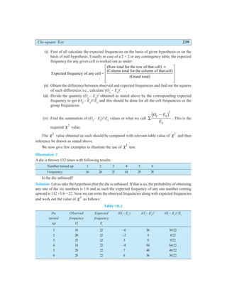 Chi-square Test 239
(i) First of all calculate the expected frequencies on the basis of given hypothesis or on the
basis of null hypothesis. Usually in case of a 2 × 2 or any contingency table, the expected
frequency for any given cell is worked out as under:
Expected frequency of any cell =
(Row total for the row of that cell)
(Column total for the column of that cell)
(Grand total)
×
L
N
MMM
O
Q
PPP
(ii) Obtain the difference between observed and expected frequencies and find out the squares
of such differences i.e., calculate (Oij
– Eij
)2
.
(iii) Divide the quantity (Oij
– Eij
)2
obtained as stated above by the corresponding expected
frequency to get (Oij
– Eij
)2
/Eij
and this should be done for all the cell frequencies or the
group frequencies.
(iv) Find the summation of (Oij
– Eij
)2
/Eij
values or what we call ∑
−
O E
E
ij ij
ij
d i2
. This is the
required χ2
value.
The χ2
value obtained as such should be compared with relevant table value of χ2
and then
inference be drawn as stated above.
We now give few examples to illustrate the use of χ2
test.
Illustration 3
A die is thrown 132 times with following results:
Number turned up 1 2 3 4 5 6
Frequency 16 20 25 14 29 28
Is the die unbiased?
Solution: Let us take the hypothesis that the die is unbiased. If that is so, the probability of obtaining
any one of the six numbers is 1/6 and as such the expected frequency of any one number coming
upward is 132 ×1/6 = 22. Now we can write the observed frequencies along with expected frequencies
and work out the value of χ2
as follows:
Table 10.2
No. Observed Expected (Oi
– Ei
) (Oi
– Ei
)2
(Oi
– Ei
)2
/Ei
turned frequency frequency
up Oi
Ei
1 16 22 –6 36 36/22
2 20 22 –2 4 4/22
3 25 22 3 9 9/22
4 14 22 –8 64 64/22
5 29 22 7 49 49/22
6 28 22 6 36 36/22
 