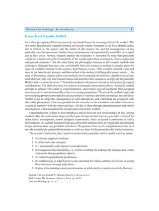 Research Methodology: An Introduction 9
Research and Scientific Method
For a clear perception of the term research, one should know the meaning of scientific method. The
two terms, research and scientific method, are closely related. Research, as we have already stated,
can be termed as “an inquiry into the nature of, the reasons for, and the consequences of any
particular set of circumstances, whether these circumstances are experimentally controlled or recorded
just as they occur. Further, research implies the researcher is interested in more than particular
results; he is interested in the repeatability of the results and in their extension to more complicated
and general situations.”7
On the other hand, the philosophy common to all research methods and
techniques, although they may vary considerably from one science to another, is usually given the
name of scientific method. In this context, Karl Pearson writes, “The scientific method is one and
same in the branches (of science) and that method is the method of all logically trained minds … the
unity of all sciences consists alone in its methods, not its material; the man who classifies facts of any
kind whatever, who sees their mutual relation and describes their sequences, is applying the Scientific
Method and is a man of science.”8
Scientific method is the pursuit of truth as determined by logical
considerations. The ideal of science is to achieve a systematic interrelation of facts. Scientific method
attempts to achieve “this ideal by experimentation, observation, logical arguments from accepted
postulates and a combination of these three in varying proportions.”9
In scientific method, logic aids
in formulating propositions explicitly and accurately so that their possible alternatives become clear.
Further, logic develops the consequences of such alternatives, and when these are compared with
observable phenomena, it becomes possible for the researcher or the scientist to state which alternative
is most in harmony with the observed facts. All this is done through experimentation and survey
investigations which constitute the integral parts of scientific method.
Experimentation is done to test hypotheses and to discover new relationships. If any, among
variables. But the conclusions drawn on the basis of experimental data are generally criticized for
either faulty assumptions, poorly designed experiments, badly executed experiments or faulty
interpretations. As such the researcher must pay all possible attention while developing the experimental
design and must state only probable inferences. The purpose of survey investigations may also be to
provide scientifically gathered information to work as a basis for the researchers for their conclusions.
The scientific method is, thus, based on certain basic postulates which can be stated as under:
1. It relies on empirical evidence;
2. It utilizes relevant concepts;
3. It is committed to only objective considerations;
4. It presupposes ethical neutrality, i.e., it aims at nothing but making only adequate and correct
statements about population objects;
5. It results into probabilistic predictions;
6. Its methodology is made known to all concerned for critical scrutiny are for use in testing
the conclusions through replication;
7. It aims at formulating most general axioms or what can be termed as scientific theories.
7
Bernard Ostle and Richard W. Mensing, Statistics in Research, p. 2
8
Karl Pearson, The Grammar of Science, Part I, pp. 10–12.
9
Ostle and Mensing: op. cit., p. 2.
 