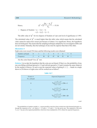 244 Research Methodology
Hence, χ2
2
= ∑
−
O E
E
ij ij
ij
d i = 55.54
Q Degrees of freedom = (c – 1) (r – 1)
= (3 – 1) (2 – 1) = 2.
The table value of χ2
for two degrees of freedom at 5 per cent level of significance is 5.991.
The calculated value of χ2
is much higher than this table value which means that the calculated
value cannot be said to have arisen just because of chance. It is significant. Hence, the hypothesis
does not hold good. This means that the sampling techniques adopted by two investigators differ and
are not similar. Naturally, then the technique of one must be superior than that of the other.
Illustration 8
Eight coins were tossed 256 times and the following results were obtained:
Numbers of heads 0 1 2 3 4 5 6 7 8
Frequency 2 6 30 52 67 56 32 10 1
Are the coins biased? Use χ2
test.
Solution: Let us take the hypothesis that the coins are not biased. If that is so, the probability of any
one coin falling with head upward is 1/2 and with tail upward is 1/2 and it remains the same whatever
be the number of throws. In such a case the expected values of getting 0, 1, 2, … heads in a single
throw in 256 throws of eight coins will be worked out as follows*
.
Table 10.7
Events or Expected frequencies
No. of heads
0 8
0
0 8
1
2
1
2
256 1
C
F
HG I
KJ F
HG I
KJ × =
1 8
1
1 7
1
2
1
2
256 8
C
F
HG I
KJ F
HG I
KJ × =
2 8
2
2 6
1
2
1
2
256 28
C
F
HG I
KJ F
HG I
KJ × =
*
The probabilities of random variable i.e., various possible events have been worked out on the binomial principle viz.,
through the expansion of (p + q)n
where p = 1/2 and q = 1/2 and n = 8 in the given case. The expansion of the term
n
Cr
pr
qn–r
has given the required probabilities which have been multiplied by 256 to obtain the expected frequencies.
contd.
○ ○ ○ ○ ○ ○ ○ ○ ○ ○ ○ ○ ○ ○ ○ ○ ○ ○ ○ ○ ○ ○ ○ ○ ○ ○ ○ ○ ○ ○ ○ ○ ○ ○ ○ ○ ○ ○ ○ ○ ○ ○
 