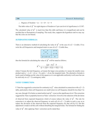 246 Research Methodology
∴ Degrees of freedom = (n – 1) = (9 – 1) = 8
The table value of χ2
for eight degrees of freedom at 5 per cent level of significance is 15.507.
The calculated value of χ2
is much less than this table and hence it is insignificant and can be
ascribed due to fluctuations of sampling. The result, thus, supports the hypothesis and we may say
that the coins are not biased.
ALTERNATIVE FORMULA
There is an alternative method of calculating the value of χ2
in the case of a (2 × 2) table. If we
write the cell frequencies and marginal totals in case of a (2 × 2) table thus,
then the formula for calculating the value of χ2
will be stated as follows:
χ2
2
=
− ⋅
+ + + +
ad bc N
a c b d a b c d
b g
b gb gb gb g
where N means the total frequency, ad means the larger cross product, bc means the smaller cross
product and (a + c), (b + d), (a + b), and (c + d) are the marginal totals. The alternative formula is
rarely used in finding out the value of chi-square as it is not applicable uniformly in all cases but can
be used only in a (2 × 2) contingency table.
YATES’ CORRECTION
F. Yates has suggested a correction for continuity in χ2
value calculated in connection with a (2 × 2)
table, particularly when cell frequencies are small (since no cell frequency should be less than 5 in
any case, through 10 is better as stated earlier) and χ2
is just on the significance level. The correction
suggested by Yates is popularly known as Yates’ correction. It involves the reduction of the deviation
of observed from expected frequencies which of course reduces the value of χ2
. The rule for
correction is to adjust the observed frequency in each cell of a (2 × 2) table in such a way as to
reduce the deviation of the observed from the expected frequency for that cell by 0.5, but this
adjustment is made in all the cells without disturbing the marginal totals. The formula for finding the
value of χ2
after applying Yates’ correction can be stated thus:
( + ) ( + )
a c b d N
( + )
( + )
a b
c d
a b
c d
 
