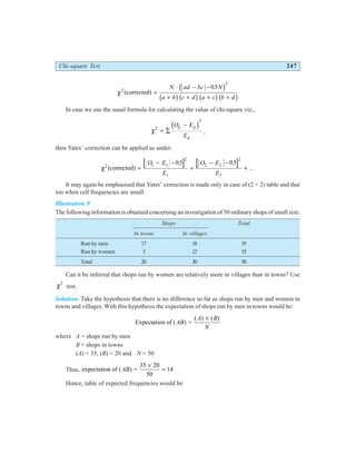 Chi-square Test 247
χ2
2
05
(corrected) =
⋅ − −
+ + + +
N ad bc N
a b c d a c b d
.
c h
b gb gb gb g
In case we use the usual formula for calculating the value of chi-square viz.,
χ2
2
= ∑
−
O E
E
ij ij
ij
d i ,
then Yates’ correction can be applied as under:
χ2 1 1
2
1
2 2
2
2
05 05
(corrected) =
− −
+
− −
+
O E
E
O E
E
. .
...
It may again be emphasised that Yates’ correction is made only in case of (2 × 2) table and that
too when cell frequencies are small.
Illustration 9
The following information is obtained concerning an investigation of 50 ordinary shops of small size:
Shops Total
In towns In villages
Run by men 17 18 35
Run by women 3 12 15
Total 20 30 50
Can it be inferred that shops run by women are relatively more in villages than in towns? Use
χ2
test.
Solution: Take the hypothesis that there is no difference so far as shops run by men and women in
towns and villages. With this hypothesis the expectation of shops run by men in towns would be:
Expectation of ( ) =
( ) ( )
AB
A B
N
×
where A = shops run by men
B = shops in towns
(A) = 35; (B) = 20 and N = 50
Thus, expectation of ( ) =
AB
35 20
50
14
×
=
Hence, table of expected frequencies would be
 
