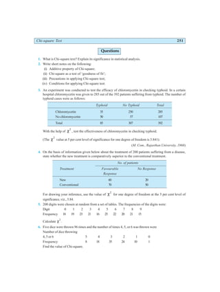 Chi-square Test 251
Questions
1. What is Chi-square text? Explain its significance in statistical analysis.
2. Write short notes on the following:
(i) Additive property of Chi-square;
(ii) Chi-square as a test of ‘goodness of fit’;
(iii) Precautions in applying Chi-square test;
(iv) Conditions for applying Chi-square test.
3. An experiment was conducted to test the efficacy of chloromycetin in checking typhoid. In a certain
hospital chloromycetin was given to 285 out of the 392 patients suffering from typhoid. The number of
typhoid cases were as follows:
Typhoid No Typhoid Total
Chloromycetin 35 250 285
No chloromycetin 50 57 107
Total 85 307 392
With the help of χ2
, test the effectiveness of chloromycetin in checking typhoid.
(The χ2
value at 5 per cent level of significance for one degree of freedom is 3.841).
(M. Com., Rajasthan University, 1966)
4. On the basis of information given below about the treatment of 200 patients suffering from a disease,
state whether the new treatment is comparatively superior to the conventional treatment.
No. of patients
Treatment Favourable No Response
Response
New 60 20
Conventional 70 50
For drawing your inference, use the value of χ2
for one degree of freedom at the 5 per cent level of
significance, viz., 3.84.
5. 200 digits were chosen at random from a set of tables. The frequencies of the digits were:
Digit 0 1 2 3 4 5 6 7 8 9
Frequency 18 19 23 21 16 25 22 20 21 15
Calculate χ2
.
6. Five dice were thrown 96 times and the number of times 4, 5, or 6 was thrown were
Number of dice throwing
4, 5 or 6 5 4 3 2 1 0
Frequency 8 18 35 24 10 1
Find the value of Chi-square.
 