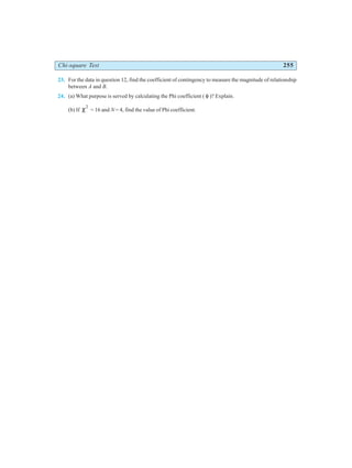 Chi-square Test 255
23. For the data in question 12, find the coefficient of contingency to measure the magnitude of relationship
between A and B.
24. (a) What purpose is served by calculating the Phi coefficient ( φ )? Explain.
(b) If χ2
= 16 and N = 4, find the value of Phi coefficient.
 