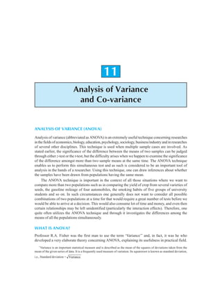 256 Research Methodology
11
Analysis of Variance
and Co-variance
ANALYSIS OF VARIANCE (ANOVA)
Analysis of variance (abbreviated as ANOVA) is an extremely useful technique concerning researches
inthefieldsofeconomics,biology,education,psychology,sociology,business/industryandinresearches
of several other disciplines. This technique is used when multiple sample cases are involved. As
stated earlier, the significance of the difference between the means of two samples can be judged
through either z-test or the t-test, but the difficulty arises when we happen to examine the significance
of the difference amongst more than two sample means at the same time. The ANOVA technique
enables us to perform this simultaneous test and as such is considered to be an important tool of
analysis in the hands of a researcher. Using this technique, one can draw inferences about whether
the samples have been drawn from populations having the same mean.
The ANOVA technique is important in the context of all those situations where we want to
compare more than two populations such as in comparing the yield of crop from several varieties of
seeds, the gasoline mileage of four automobiles, the smoking habits of five groups of university
students and so on. In such circumstances one generally does not want to consider all possible
combinations of two populations at a time for that would require a great number of tests before we
would be able to arrive at a decision. This would also consume lot of time and money, and even then
certain relationships may be left unidentified (particularly the interaction effects). Therefore, one
quite often utilizes the ANOVA technique and through it investigates the differences among the
means of all the populations simultaneously.
WHAT IS ANOVA?
Professor R.A. Fisher was the first man to use the term ‘Variance’*
and, in fact, it was he who
developed a very elaborate theory concerning ANOVA, explaining its usefulness in practical field.
*
Variance is an important statistical measure and is described as the mean of the squares of deviations taken from the
mean of the given series of data. It is a frequently used measure of variation. Its squareroot is known as standard deviation,
i.e., Standard deviation = Variance.
 
