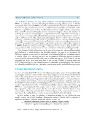 Analysis of Variance and Co-variance 257
Later on Professor Snedecor and many others contributed to the development of this technique.
ANOVA is essentially a procedure for testing the difference among different groups of data for
homogeneity. “The essence of ANOVA is that the total amount of variation in a set of data is broken
down into two types, that amount which can be attributed to chance and that amount which can be
attributed to specified causes.”1
There may be variation between samples and also within sample
items. ANOVA consists in splitting the variance for analytical purposes. Hence, it is a method of
analysing the variance to which a response is subject into its various components corresponding to
various sources of variation. Through this technique one can explain whether various varieties of
seeds or fertilizers or soils differ significantly so that a policy decision could be taken accordingly,
concerning a particular variety in the context of agriculture researches. Similarly, the differences in
various types of feed prepared for a particular class of animal or various types of drugs manufactured
for curing a specific disease may be studied and judged to be significant or not through the application
of ANOVA technique. Likewise, a manager of a big concern can analyse the performance of
various salesmen of his concern in order to know whether their performances differ significantly.
Thus, through ANOVA technique one can, in general, investigate any number of factors which
are hypothesized or said to influence the dependent variable. One may as well investigate the
differences amongst various categories within each of these factors which may have a large number
of possible values. If we take only one factor and investigate the differences amongst its various
categories having numerous possible values, we are said to use one-way ANOVA and in case we
investigate two factors at the same time, then we use two-way ANOVA. In a two or more way
ANOVA, the interaction (i.e., inter-relation between two independent variables/factors), if any, between
two independent variables affecting a dependent variable can as well be studied for better decisions.
THE BASIC PRINCIPLE OF ANOVA
The basic principle of ANOVA is to test for differences among the means of the populations by
examining the amount of variation within each of these samples, relative to the amount of variation
between the samples. In terms of variation within the given population, it is assumed that the values
of (Xij
) differ from the mean of this population only because of random effects i.e., there are influences
on (Xij
) which are unexplainable, whereas in examining differences between populations we assume
that the difference between the mean of the jth population and the grand mean is attributable to what
is called a ‘specific factor’ or what is technically described as treatment effect. Thus while using
ANOVA, we assume that each of the samples is drawn from a normal population and that each of
these populations has the same variance. We also assume that all factors other than the one or more
being tested are effectively controlled. This, in other words, means that we assume the absence of
many factors that might affect our conclusions concerning the factor(s) to be studied.
In short, we have to make two estimates of population variance viz., one based on between
samples variance and the other based on within samples variance. Then the said two estimates of
population variance are compared with F-test, wherein we work out.
F =
Estimate of population variance based on between samples variance
Estimate of population variance based on within samples variance
1
Donald L. Harnett and James L. Murphy, Introductory Statistical Analysis, p. 376.
 