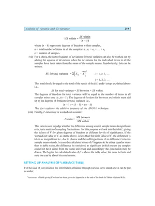 Analysis of Variance and Co-variance 259
MS
SS
n k
within =
within
( – )
where (n – k) represents degrees of freedom within samples,
n = total number of items in all the samples i.e., n1
+ n2
+ … + nk
k = number of samples.
(vii) For a check, the sum of squares of deviations for total variance can also be worked out by
adding the squares of deviations when the deviations for the individual items in all the
samples have been taken from the mean of the sample means. Symbolically, this can be
written:
SS X X
ij
for total variance = ∑ −
FH IK
2
i = 1, 2, 3, …
j = 1, 2, 3, …
This total should be equal to the total of the result of the (iii) and (v) steps explained above
i.e.,
SS for total variance = SS between + SS within.
The degrees of freedom for total variance will be equal to the number of items in all
samples minus one i.e., (n – 1). The degrees of freedom for between and within must add
up to the degrees of freedom for total variance i.e.,
(n – 1) = (k – 1) + (n – k)
This fact explains the additive property of the ANOVA technique.
(viii) Finally, F-ratio may be worked out as under:
F
MS
MS
-ratio =
between
within
This ratio is used to judge whether the difference among several sample means is significant
or is just a matter of sampling fluctuations. For this purpose we look into the table*
, giving
the values of F for given degrees of freedom at different levels of significance. If the
worked out value of F, as stated above, is less than the table value of F, the difference is
taken as insignificant i.e., due to chance and the null-hypothesis of no difference between
sample means stands. In case the calculated value of F happens to be either equal or more
than its table value, the difference is considered as significant (which means the samples
could not have come from the same universe) and accordingly the conclusion may be
drawn. The higher the calculated value of F is above the table value, the more definite and
sure one can be about his conclusions.
SETTING UP ANALYSIS OF VARIANCE TABLE
For the sake of convenience the information obtained through various steps stated above can be put
as under:
*
An extract of table giving F-values has been given in Appendix at the end of the book in Tables 4 (a) and 4 (b).
 