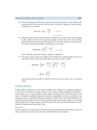 Analysis of Variance and Co-variance 261
(iii) Find out the square of all the item values one by one and then take its total. Subtract the
correction factor from this total and the result is the sum of squares for total variance.
Symbolically, we can write:
Total SS X
T
n
ij
= ∑ −
2
2
b g i = 1, 2, 3, …
j = 1, 2, 3, …
(iv) Obtain the square of each sample total (Tj
)2
and divide such square value of each sample
by the number of items in the concerning sample and take the total of the result thus
obtained. Subtract the correction factor from this total and the result is the sum of squares
for variance between the samples. Symbolically, we can write:
SS
T
n
T
n
j
j
between = ∑ −
d i b g
2
2
j = 1, 2, 3, …
where subscript j represents different samples or categories.
(v) The sum of squares within the samples can be found out by subtracting the result of (iv)
step from the result of (iii) step stated above and can be written as under:
SS X
T
n
T
n
T
n
ij
j
j
within = ∑ −
R
S
|
T
|
U
V
|
W
|
− ∑ −
R
S
|
T
|
U
V
|
W
|
2
2 2 2
b g d i b g
= ∑ − ∑
X
T
n
ij
j
j
2
2
d i
After doing all this, the table of ANOVA can be set up in the same way as explained
earlier.
CODING METHOD
Coding method is furtherance of the short-cut method. This is based on an important property of
F-ratio that its value does not change if all the n item values are either multiplied or divided by a
common figure or if a common figure is either added or subtracted from each of the given n item
values. Through this method big figures are reduced in magnitude by division or subtraction and
computation work is simplified without any disturbance on the F-ratio. This method should be used
specially when given figures are big or otherwise inconvenient. Once the given figures are converted
with the help of some common figure, then all the steps of the short-cut method stated above can be
adopted for obtaining and interpreting F-ratio.
Illustration 1
Set up an analysis of variance table for the following per acre production data for three varieties of
wheat, each grown on 4 plots and state if the variety differences are significant.
 