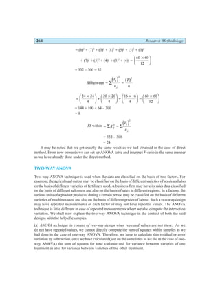 264 Research Methodology
= (6)2
+ (7)2
+ (3)2
+ (8)2
+ (5)2
+ (5)2
+ (3)2
+ (7)2
+ (5)2
+ (4)2
+ (3)2
+ (4)2
–
60 60
12
×
F
HG I
KJ
= 332 – 300 = 32
SS
T
n
T
n
j
j
between = ∑ −
d i b g
2
2
=
×
F
HG I
KJ +
×
F
HG I
KJ +
×
F
HG I
KJ −
×
F
HG I
KJ
24 24
4
20 20
4
16 16
4
60 60
12
= 144 + 100 + 64 – 300
= 8
SS within = ∑ − ∑
X
T
n
ij
j
j
2
2
d i
= 332 – 308
= 24
It may be noted that we get exactly the same result as we had obtained in the case of direct
method. From now onwards we can set up ANOVA table and interpret F-ratio in the same manner
as we have already done under the direct method.
TWO-WAY ANOVA
Two-way ANOVA technique is used when the data are classified on the basis of two factors. For
example, the agricultural output may be classified on the basis of different varieties of seeds and also
on the basis of different varieties of fertilizers used. A business firm may have its sales data classified
on the basis of different salesmen and also on the basis of sales in different regions. In a factory, the
various units of a product produced during a certain period may be classified on the basis of different
varieties of machines used and also on the basis of different grades of labour. Such a two-way design
may have repeated measurements of each factor or may not have repeated values. The ANOVA
technique is little different in case of repeated measurements where we also compute the interaction
variation. We shall now explain the two-way ANOVA technique in the context of both the said
designs with the help of examples.
(a) ANOVA technique in context of two-way design when repeated values are not there: As we
do not have repeated values, we cannot directly compute the sum of squares within samples as we
had done in the case of one-way ANOVA. Therefore, we have to calculate this residual or error
variation by subtraction, once we have calculated (just on the same lines as we did in the case of one-
way ANOVA) the sum of squares for total variance and for variance between varieties of one
treatment as also for variance between varieties of the other treatment.
 