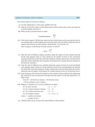 Analysis of Variance and Co-variance 265
The various steps involved are as follows:
(i) Use the coding device, if the same simplifies the task.
(ii) Take the total of the values of individual items (or their coded values as the case may be)
in all the samples and call it T.
(iii) Work out the correction factor as under:
Correction factor =
T
n
b g2
(iv) Find out the square of all the item values (or their coded values as the case may be) one by
one and then take its total. Subtract the correction factor from this total to obtain the sum of
squares of deviations for total variance. Symbolically, we can write it as:
Sum of squares of deviations for total variance or total SS
= ∑ −
X
T
n
ij
2
2
b g
(v) Take the total of different columns and then obtain the square of each column total and
divide such squared values of each column by the number of items in the concerning
column and take the total of the result thus obtained. Finally, subtract the correction factor
from this total to obtain the sum of squares of deviations for variance between columns or
(SS between columns).
(vi) Take the total of different rows and then obtain the square of each row total and divide
such squared values of each row by the number of items in the corresponding row and take
the total of the result thus obtained. Finally, subtract the correction factor from this total to
obtain the sum of squares of deviations for variance between rows (or SS between rows).
(vii) Sum of squares of deviations for residual or error variance can be worked out by subtracting
the result of the sum of (v)th and (vi)th steps from the result of (iv)th step stated above. In
other words,
Total SS – (SS between columns + SS between rows)
= SS for residual or error variance.
(viii) Degrees of freedom (d.f.) can be worked out as under:
d.f. for total variance = (c . r – 1)
d.f. for variance between columns = (c – 1)
d.f. for variance between rows = (r – 1)
d.f. for residual variance = (c – 1) (r – 1)
where c = number of columns
r = number of rows
(ix) ANOVA table can be set up in the usual fashion as shown below:
 