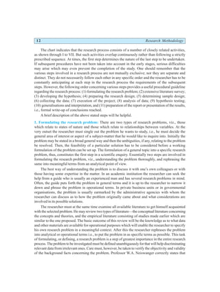 12 Research Methodology
The chart indicates that the research process consists of a number of closely related activities,
as shown through I to VII. But such activities overlap continuously rather than following a strictly
prescribed sequence. At times, the first step determines the nature of the last step to be undertaken.
If subsequent procedures have not been taken into account in the early stages, serious difficulties
may arise which may even prevent the completion of the study. One should remember that the
various steps involved in a research process are not mutually exclusive; nor they are separate and
distinct. They do not necessarily follow each other in any specific order and the researcher has to be
constantly anticipating at each step in the research process the requirements of the subsequent
steps. However, the following order concerning various steps provides a useful procedural guideline
regarding the research process: (1) formulating the research problem; (2) extensive literature survey;
(3) developing the hypothesis; (4) preparing the research design; (5) determining sample design;
(6) collecting the data; (7) execution of the project; (8) analysis of data; (9) hypothesis testing;
(10) generalisations and interpretation, and (11) preparation of the report or presentation of the results,
i.e., formal write-up of conclusions reached.
A brief description of the above stated steps will be helpful.
1. Formulating the research problem: There are two types of research problems, viz., those
which relate to states of nature and those which relate to relationships between variables. At the
very outset the researcher must single out the problem he wants to study, i.e., he must decide the
general area of interest or aspect of a subject-matter that he would like to inquire into. Initially the
problem may be stated in a broad general way and then the ambiguities, if any, relating to the problem
be resolved. Then, the feasibility of a particular solution has to be considered before a working
formulation of the problem can be set up. The formulation of a general topic into a specific research
problem, thus, constitutes the first step in a scientific enquiry. Essentially two steps are involved in
formulating the research problem, viz., understanding the problem thoroughly, and rephrasing the
same into meaningful terms from an analytical point of view.
The best way of understanding the problem is to discuss it with one’s own colleagues or with
those having some expertise in the matter. In an academic institution the researcher can seek the
help from a guide who is usually an experienced man and has several research problems in mind.
Often, the guide puts forth the problem in general terms and it is up to the researcher to narrow it
down and phrase the problem in operational terms. In private business units or in governmental
organisations, the problem is usually earmarked by the administrative agencies with whom the
researcher can discuss as to how the problem originally came about and what considerations are
involved in its possible solutions.
The researcher must at the same time examine all available literature to get himself acquainted
with the selected problem. He may review two types of literature—the conceptual literature concerning
the concepts and theories, and the empirical literature consisting of studies made earlier which are
similar to the one proposed. The basic outcome of this review will be the knowledge as to what data
and other materials are available for operational purposes which will enable the researcher to specify
his own research problem in a meaningful context. After this the researcher rephrases the problem
into analytical or operational terms i.e., to put the problem in as specific terms as possible. This task
of formulating, or defining, a research problem is a step of greatest importance in the entire research
process. The problem to be investigated must be defined unambiguously for that will help discriminating
relevant data from irrelevant ones. Care must, however, be taken to verify the objectivity and validity
of the background facts concerning the problem. Professor W.A. Neiswanger correctly states that
 