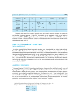 Analysis of Variance and Co-variance 275
Source of SS d.f. MS F-ratio 5% F-limit
variation
Between
varieties
48.50 3
4850
3
1617
.
.
=
1617
175
9 24
.
.
.
= F (3,6)=4.76
Residual
or error
10.50 6
1050
6
175
.
.
=
Total 113.00 15
The above table shows that variance between rows and variance between varieties are significant
and not due to chance factor at 5% level of significance as the calculated values of the said two
variances are 8.85 and 9.24 respectively which are greater than the table value of 4.76. But variance
between columns is insignificant and is due to chance because the calculated value of 1.43 is less
than the table value of 4.76.
ANALYSIS OF CO-VARIANCE (ANOCOVA)
WHY ANOCOVA?
The object of experimental design in general happens to be to ensure that the results observed may
be attributed to the treatment variable and to no other causal circumstances. For instance, the
researcher studying one independent variable, X, may wish to control the influence of some uncontrolled
variable (sometimes called the covariate or the concomitant variables), Z, which is known to be
correlated with the dependent variable, Y, then he should use the technique of analysis of covariance
for a valid evaluation of the outcome of the experiment. “In psychology and education primary
interest in the analysis of covariance rests in its use as a procedure for the statistical control of an
uncontrolled variable.”2
ANOCOVA TECHNIQUE
While applying the ANOCOVA technique, the influence of uncontrolled variable is usually removed
by simple linear regression method and the residual sums of squares are used to provide variance
estimates which in turn are used to make tests of significance. In other words, covariance analysis
consists in subtracting from each individual score (Yi
) that portion of it Yi
´ that is predictable from
uncontrolled variable (Zi
) and then computing the usual analysis of variance on the resulting
(Y – Y´)’s, of course making the due adjustment to the degrees of freedom because of the fact that
estimation using regression method required loss of degrees of freedom.*
2
George A-Ferguson, Statistical Analysis in Psychology and Education, 4th ed., p. 347.
*
Degrees of freedom associated with adjusted sums of squares will be as under:
Between k – 1
within N – k – 1
Total N – 2
 