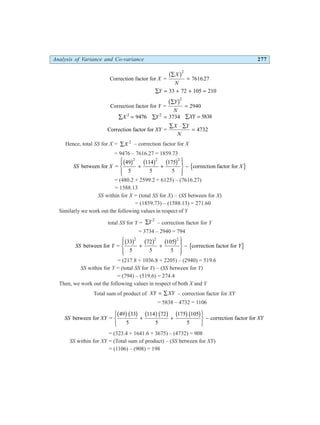 Analysis of Variance and Co-variance 277
Correction factor for =
X
X
N
∑
=
b g2
7616 27
.
∑ = + + =
Y 33 72 105 210
Correction factor for =
Y
Y
N
∑
=
b g2
2940
∑ =
X 2
9476 ∑ =
Y2
3734 ∑ =
XY 5838
Correction factor for =
XY
X Y
N
∑ ⋅ ∑
= 4732
Hence, total SS for X = ∑X 2
– correction factor for X
= 9476 – 7616.27 = 1859.73
SS X X
between for =
49 114 175
correction factor for
b g b g b g l q
2 2 2
5 5 5
+ +
R
S
|
T
|
U
V
|
W
|
−
= (480.2 + 2599.2 + 6125) – (7616.27)
= 1588.13
SS within for X = (total SS for X) – (SS between for X)
= (1859.73) – (1588.13) = 271.60
Similarly we work out the following values in respect of Y
total SS for Y = ∑Y2
– correction factor for Y
= 3734 – 2940 = 794
SS Y Y
between for =
33 72 105
correction factor for
b g b g b g l q
2 2 2
5 5 5
+ +
R
S
|
T
|
U
V
|
W
|
−
= (217.8 + 1036.8 + 2205) – (2940) = 519.6
SS within for Y = (total SS for Y) – (SS between for Y)
= (794) – (519.6) = 274.4
Then, we work out the following values in respect of both X and Y
Total sum of product of XY XY
= ∑ – correction factor for XY
= 5838 – 4732 = 1106
SS XY XY
between for =
33 72 105
correction factor for
49
5
114
5
175
5
b gb g b gb g b gb g
+ +
R
S
T
U
V
W
−
= (323.4 + 1641.6 + 3675) – (4732) = 908
SS within for XY = (Total sum of product) – (SS between for XY)
= (1106) – (908) = 198
 