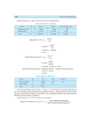 278 Research Methodology
ANOVA table for X, Y and XY can now be set up as shown below:
Anova Table for X, Y and XY
Source d.f. SS for X SS for Y Sum of product XY
Between groups 2 1588.13 519.60 908
Within groups 12 EXX
271.60 EYY
274.40 EXY
198
Total 14 TXX
1859.73 TYY
794.00 TXY
1106
Adjusted total SS T
T
T
XX
XY
YY
= −
b g2
= −
1859 73
1106
794
2
.
b g
= (1859.73) – (1540.60)
= 319.13
Adjusted SS within group = −
E
E
E
XX
XY
YY
b g2
= −
27160
198
274 40
2
.
.
b g
= (271.60) – (142.87)) = 128.73
Adjusted SS between groups = (adjusted total SS) – (Adjusted SS within group)
= (319.13 – 128.73)
= 190.40
Anova Table for Adjusted X
Source d.f. SS MS F-ratio
Between groups 2 190.40 95.2 8.14
Within group 11 128.73 11.7
Total 13 319.13
At 5% level, the table value of F for v1
= 2 and v2
= 11 is 3.98 and at 1% level the table value of
F is 7.21. Both these values are less than the calculated value (i.e., calculated value of 8.14 is greater
than table values) and accordingly we infer that F-ratio is significant at both levels which means the
difference in group means is significant.
Adjusted means on X will be worked out as follows:
Regression coefficient for X on Y i.e., b
Y
=
Sum of product within group
Sum of squares within groups for
 