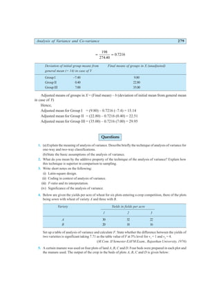 Analysis of Variance and Co-variance 279
= =
198
274 40
0 7216
.
.
Deviation of initial group means from Final means of groups in X (unadjusted)
general mean (= 14) in case of Y
Group I –7.40 9.80
Group II 0.40 22.80
Group III 7.00 35.00
Adjusted means of groups in X = (Final mean) – b (deviation of initial mean from general mean
in case of Y)
Hence,
Adjusted mean for Group I = (9.80) – 0.7216 (–7.4) = 15.14
Adjusted mean for Group II = (22.80) – 0.7216 (0.40) = 22.51
Adjusted mean for Group III = (35.00) – 0.7216 (7.00) = 29.95
Questions
1. (a)Explain the meaning of analysis of variance. Describe briefly the technique of analysis of variance for
one-way and two-way classifications.
(b)State the basic assumptions of the analysis of variance.
2. What do you mean by the additive property of the technique of the analysis of variance? Explain how
this technique is superior in comparison to sampling.
3. Write short notes on the following:
(i) Latin-square design.
(ii) Coding in context of analysis of variance.
(iii) F-ratio and its interpretation.
(iv) Significance of the analysis of variance.
4. Below are given the yields per acre of wheat for six plots entering a crop competition, there of the plots
being sown with wheat of variety A and three with B.
Variety Yields in fields per acre
1 2 3
A 30 32 22
B 20 18 16
Set up a table of analysis of variance and calculate F. State whether the difference between the yields of
two varieties is significant taking 7.71 as the table value of F at 5% level for v1
= 1 and v2
= 4.
(M.Com. II Semester EAFM Exam., Rajasthan University, 1976)
5. A certain manure was used on four plots of land A, B, C and D. Four beds were prepared in each plot and
the manure used. The output of the crop in the beds of plots A, B, C and D is given below:
 