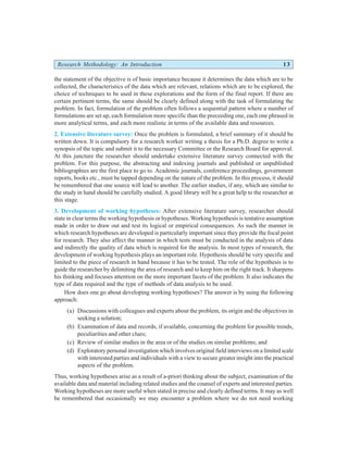 Research Methodology: An Introduction 13
the statement of the objective is of basic importance because it determines the data which are to be
collected, the characteristics of the data which are relevant, relations which are to be explored, the
choice of techniques to be used in these explorations and the form of the final report. If there are
certain pertinent terms, the same should be clearly defined along with the task of formulating the
problem. In fact, formulation of the problem often follows a sequential pattern where a number of
formulations are set up, each formulation more specific than the preceeding one, each one phrased in
more analytical terms, and each more realistic in terms of the available data and resources.
2. Extensive literature survey: Once the problem is formulated, a brief summary of it should be
written down. It is compulsory for a research worker writing a thesis for a Ph.D. degree to write a
synopsis of the topic and submit it to the necessary Committee or the Research Board for approval.
At this juncture the researcher should undertake extensive literature survey connected with the
problem. For this purpose, the abstracting and indexing journals and published or unpublished
bibliographies are the first place to go to. Academic journals, conference proceedings, government
reports, books etc., must be tapped depending on the nature of the problem. In this process, it should
be remembered that one source will lead to another. The earlier studies, if any, which are similar to
the study in hand should be carefully studied. A good library will be a great help to the researcher at
this stage.
3. Development of working hypotheses: After extensive literature survey, researcher should
state in clear terms the working hypothesis or hypotheses. Working hypothesis is tentative assumption
made in order to draw out and test its logical or empirical consequences. As such the manner in
which research hypotheses are developed is particularly important since they provide the focal point
for research. They also affect the manner in which tests must be conducted in the analysis of data
and indirectly the quality of data which is required for the analysis. In most types of research, the
development of working hypothesis plays an important role. Hypothesis should be very specific and
limited to the piece of research in hand because it has to be tested. The role of the hypothesis is to
guide the researcher by delimiting the area of research and to keep him on the right track. It sharpens
his thinking and focuses attention on the more important facets of the problem. It also indicates the
type of data required and the type of methods of data analysis to be used.
How does one go about developing working hypotheses? The answer is by using the following
approach:
(a) Discussions with colleagues and experts about the problem, its origin and the objectives in
seeking a solution;
(b) Examination of data and records, if available, concerning the problem for possible trends,
peculiarities and other clues;
(c) Review of similar studies in the area or of the studies on similar problems; and
(d) Exploratory personal investigation which involves original field interviews on a limited scale
with interested parties and individuals with a view to secure greater insight into the practical
aspects of the problem.
Thus, working hypotheses arise as a result of a-priori thinking about the subject, examination of the
available data and material including related studies and the counsel of experts and interested parties.
Working hypotheses are more useful when stated in precise and clearly defined terms. It may as well
be remembered that occasionally we may encounter a problem where we do not need working
 