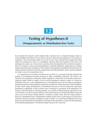 Testing of Hypotheses-II 283
12
Testing of Hypotheses-II
(Nonparametric or Distribution-free Tests)
It has already been stated in earlier chapters that a statistical test is a formal technique, based on
some probability distribution, for arriving at a decision about the reasonableness of an assertion or
hypothesis. The test technique makes use of one or more values obtained from sample data [often
called test statistic(s)] to arrive at a probability statement about the hypothesis. But such a test
technique also makes use of some more assertions about the population from which the sample is
drawn. For instance, it may assume that population is normally distributed, sample drawn is a random
sample and similar other assumptions. The normality of the population distribution forms the basis for
making statistical inferences about the sample drawn from the population. But no such assumptions
are made in case of non-parametric tests.
In a statistical test, two kinds of assertions are involved viz., an assertion directly related to the
purpose of investigation and other assertions to make a probability statement. The former is an
assertion to be tested and is technically called a hypothesis, whereas the set of all other assertions is
called the model. When we apply a test (to test the hypothesis) without a model, it is known as
distribution-free test, or the nonparametric test. Non-parametric tests do not make an assumption
about the parameters of the population and thus do not make use of the parameters of the distribution.
In other words, under non-parametric or distribution-free tests we do not assume that a particular
distribution is applicable, or that a certain value is attached to a parameter of the population. For
instance, while testing the two training methods, say A and B, for determining the superiority of one
over the other, if we do not assume that the scores of the trainees are normally distributed or that the
mean score of all trainees taking method A would be a certain value, then the testing method is
known as a distribution-free or nonparametric method. In fact, there is a growing use of such tests in
situations when the normality assumption is open to doubt. As a result many distribution-free tests
have been developed that do not depend on the shape of the distribution or deal with the parameters
of the underlying population. The present chapter discusses few such tests.
 