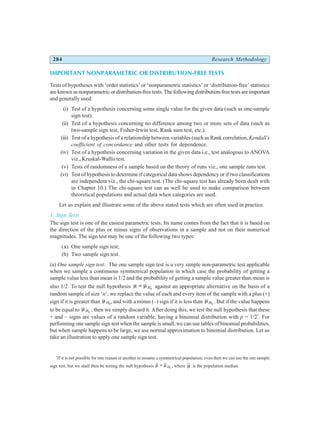 284 Research Methodology
IMPORTANT NONPARAMETRIC OR DISTRIBUTION-FREE TESTS
Tests of hypotheses with ‘order statistics’ or ‘nonparametric statistics’ or ‘distribution-free’ statistics
are known as nonparametric or distribution-free tests. The following distribution-free tests are important
and generally used:
(i) Test of a hypothesis concerning some single value for the given data (such as one-sample
sign test).
(ii) Test of a hypothesis concerning no difference among two or more sets of data (such as
two-sample sign test, Fisher-Irwin test, Rank sum test, etc.).
(iii) Test of a hypothesis of a relationship between variables (such as Rank correlation,Kendall’s
coefficient of concordance and other tests for dependence.
(iv) Test of a hypothesis concerning variation in the given data i.e., test analogous to ANOVA
viz., Kruskal-Wallis test.
(v) Tests of randomness of a sample based on the theory of runs viz., one sample runs test.
(vi) Test of hypothesis to determine if categorical data shows dependency or if two classifications
are independent viz., the chi-square test. (The chi-square test has already been dealt with
in Chapter 10.) The chi-square test can as well be used to make comparison between
theoretical populations and actual data when categories are used.
Let us explain and illustrate some of the above stated tests which are often used in practice.
1. Sign Tests
The sign test is one of the easiest parametric tests. Its name comes from the fact that it is based on
the direction of the plus or minus signs of observations in a sample and not on their numerical
magnitudes. The sign test may be one of the following two types:
(a) One sample sign test;
(b) Two sample sign test.
(a) One sample sign test: The one sample sign test is a very simple non-parametric test applicable
when we sample a continuous symmetrical population in which case the probability of getting a
sample value less than mean is 1/2 and the probability of getting a sample value greater than mean is
also 1/2. To test the null hypothesis µ µ
= H0
against an appropriate alternative on the basis of a
random sample of size ‘n’, we replace the value of each and every item of the sample with a plus (+)
sign if it is greater than µH0
, and with a minus (–) sign if it is less than µH0
. But if the value happens
to be equal to µH0
, then we simply discard it. After doing this, we test the null hypothesis that these
+ and – signs are values of a random variable, having a binomial distribution with p = 1/2*
. For
performing one sample sign test when the sample is small, we can use tables of binomial probabilities,
but when sample happens to be large, we use normal approximation to binomial distribution. Let us
take an illustration to apply one sample sign test.
*
If it is not possible for one reason or another to assume a symmetrical population, even then we can use the one sample
sign test, but we shall then be testing the null hypothesis
~ ~
µ µ
= H0
, where
~
µ is the population median.
 