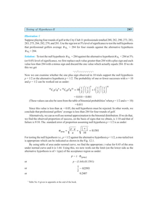 Testing of Hypotheses-II 285
Illustration 1
Suppose playing four rounds of golf at the City Club 11 professionals totalled 280, 282, 290, 273, 283,
283, 275, 284, 282, 279, and 281. Use the sign test at 5% level of significance to test the null hypothesis
that professional golfers average µH0
= 284 for four rounds against the alternative hypothesis
µH0
< 284.
Solution: To test the null hypothesis µH0
= 284 against the alternative hypothesis µH0
< 284 at 5%
(or 0.05) level of significance, we first replace each value greater than 284 with a plus sign and each
value less than 284 with a minus sign and discard the one value which actually equals 284. If we do
this we get
–,–,+,–,–,–,–,–,–,–.
Now we can examine whether the one plus sign observed in 10 trials support the null hypothesis
p = 1/2 or the alternative hypothesis p < 1/2. The probability of one or fewer successes with n = 10
and p = 1/2 can be worked out as under:
10
1
1 9 10
0
0 10
1 9 0 10
10
1
2
1
2
1
1
2
1
2
C p q C p q
+ =
F
HG I
KJ F
HG I
KJ +
F
HG I
KJ F
HG I
KJ
= 0.010 + 0.001
(These values can also be seen from the table of binomial probabilities*
when p = 1/2 and n = 10)
= 0.011
Since this value is less than α = 0.05, the null hypothesis must be rejected. In other words, we
conclude that professional golfers’ average is less than 284 for four rounds of golf.
Alternatively, we can as well use normal approximation to the binomial distribution. If we do that,
we find the observed proportion of success, on the basis of signs that we obtain, is 1/10 and that of
failure is 9/10. The. standard error of proportion assuming null hypothesis p = 1/2 is as under:
σprop. =
⋅
=
×
=
p q
n
1
2
1
2
10
01581
.
For testing the null hypothesis i.e., p = 1/2 against the alternative hypothesis p < 1/2, a one-tailed test
is appropriate which can be indicated as shown in the Fig. 12.1.
By using table of area under normal curve, we find the appropriate z value for 0.45 of the area
under normal curve and it is 1.64. Using this, we now work out the limit (on the lower side as the
alternative hypothesis is of < type) of the acceptance region as under:
p z
− ⋅ σ prop.
b g
or p – (1.64) (0.1581)
or
1
2
0 2593
− .
or 0.2407
*
Table No. 8 given in appendix at the end of the book.
 