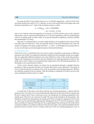 288 Research Methodology
By using the table of area under normal curve, we find the appropriate z value for 0.49 of the
area under normal curve and it is 2.32. Using this, we now work out the limit (on the upper side as the
alternative hypothesis is of > type) of the acceptance region as under:
p + = +
2 32 05 2 32 0 0981
. . . .
.
σprop b g
= 0.5 + 0.2276 = 0.7276
and we now find the observed proportion of successes is 0.7692 and this comes in the rejection
region and as such we reject the null hypothesis, at 1% level of significance, that two archaeologists
X and Y are equally good. In other words, we accept the alternative hypothesis, and thus conclude
that archaeologist X is better.
Sign tests, as explained above, are quite simple and they can be applied in the context of both
one-tailed and two-tailed tests. They are generally based on binomial distribution, but when the
sample size happens to be large enough (such that n p
⋅ and n q
⋅ both happen to be greater than 5),
we can as well make use of normal approximation to binomial distribution.
2. Fisher-Irwin Test
Fisher-Irwin test is a distribution-free test used in testing a hypothesis concerning no difference
among two sets of data. It is employed to determine whether one can reasonably assume, for example,
that two supposedly different treatments are in fact different in terms of the results they produce.
Suppose the management of a business unit has designed a new training programme which is now
ready and as such it wishes to test its performance against that of the old training programme. For
this purpose a test is performed as follows:
Twelve newly selected workers are chosen for an experiment through a standard selection
procedure so that we presume that they are of equal ability prior to the experiment. This group of
twelve is then divided into two groups of six each, one group for each training programme. Workers
are randomly assigned to the two groups. After the training is completed, all workers are given the
same examination and the result is as under:
Table 12.2
No. passed No. failed Total
New Training (A) 5 1 6
Old Training (B) 3 3 6
Total 8 4 12
A casual look of the above result shows that the new training programme is superior. But the
question arises: Is it really so? It is just possible that the difference in the result of the two groups may
be due to chance factor. Such a result may occur even though the two training programmes were
equally good. Then how can a decision be made? We may test the hypothesis for the purpose. The
hypothesis is that the two programmes are equally good. Prior to testing, the significance level (or the
α value) must be specified and supposing the management fixes 5% level for the purpose, which
must invariably be respected following the test to guard against bias entering into the result and to
avoid the possibility of vacillation oil the part of the decision maker. The required probability that the
particular result or a better one for A Group would occur if the two training programmes were, in
 