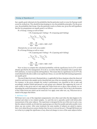 Testing of Hypotheses-II 289
fact, equally good, (alternatively the probability that the particular result or worse for B group would
occur) be worked out. This should be done keeping in view the probability principles. For the given
case, the probability that Group A has the particular result or a better one, given the null hypothesis
that the two programmes are equally good, is as follows:
Pr. of Group A doing as well or better
= Pr. (5 passing and 1 failing) + Pr. (6 passing and 0 failing)
=
×
+
×
8
5
4
1
12
6
8
6
4
0
12
6
C C
C
C C
C
= + = + =
224
924
28
924
0 24 0 03 0 27
. . .
Alternatively, we can work out as under:
Pr. of Group B doing as well or worse
= Pr. (3 passing and 3 failing) + Pr. (2 passing and 4 failing)
=
×
+
×
8
3
4
3
12
6
8
2
4
4
12
6
C C
C
C C
C
= + = + =
224
924
28
924
0 24 0 03 0 27
. . .
Now we have to compare this calculated probability with the significance level of 5% or 0.05
already specified by the management. If we do so, we notice that the calculated value is greater than
0.05 and hence, we must accept the null hypothesis. This means that at a significance level of 5% the
result obtained in the above table is not significant. Hence, we can infer that both training programmes
are equally good.
This test (Fisher-Irwin test), illustrated above, is applicable for those situations where the observed
result for each item in the sample can be classified into one of the two mutually exclusive categories.
For instance, in the given example the worker’s performance was classified as fail or pass and
accordingly numbers failed and passed in each group were obtained. But supposing the score of
each worker is also given and we only apply the Fisher-Irwin test as above, then certainly we are
discarding the useful information concerning how well a worker scored. This in fact is the limitation
of the Fisher-Irwin test which can be removed if we apply some other test, say, Wilcoxon test as
stated in the pages that follow.
3. McNemer Test
McNemer test is one of the important nonparametric tests often used when the data happen to be
nominal and relate to two related samples. As such this test is specially useful with before-after
measurement of the same subjects. The experiment is designed for the use of this test in such a way
that the subjects initially are divided into equal groups as to their favourable and unfavourable views
about, say, any system. After some treatment, the same number of subjects are asked to express
their views about the given system whether they favour it or do not favour it. Through McNemer test
we in fact try to judge the significance of any observed change in views of the same subjects before
 
