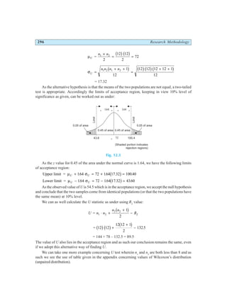 296 Research Methodology
µU
n n
= 1 2
2
12 12
2
72
×
= =
b gb g
σU
n n n n
=
+ +
=
+ +
1 2 1 2 1
12
12 12 12 12 1
12
b g b gb gb g
= 17.32
As the alternative hypothesis is that the means of the two populations are not equal, a two-tailed
test is appropriate. Accordingly the limits of acceptance region, keeping in view 10% level of
significance as given, can be worked out as under:
Fig. 12.3
As the z value for 0.45 of the area under the normal curve is 1.64, we have the following limits
of acceptance region:
Upper limit = µ σ
U U
+ = + =
164 72 164 17 32 100 40
. . . .
b g
Lower limit = µ σ
U U
− = − =
164 72 164 17 32 4360
. . . .
b g
As the observed value of U is 54.5 which is in the acceptance region, we accept the null hypothesis
and conclude that the two samples come from identical populations (or that the two populations have
the same mean) at 10% level.
We can as well calculate the U statistic as under using R2
value:
U n n
n n
R
= 1 2
2 2
2
1
2
⋅ +
+
−
b g
= 12 12
12 12 1
2
132 5
b gb g b g
+
+
− .
= 144 + 78 – 132.5 = 89.5
The value of U also lies in the acceptance region and as such our conclusion remains the same, even
if we adopt this alternative way of finding U.
We can take one more example concerning U test wherein n1
and n2
are both less than 8 and as
such we see the use of table given in the appendix concerning values of Wilcoxon’s distribution
(unpaired distribution).
0.45 of area 0.45 of area
0.05 of area 0.05 of area
Limit
Limit
43.6 100.4
m u = 72
m s
u u
+ 164
.
m s
u u
- 164
.
(Shaded portion indicates
rejection regions)
 