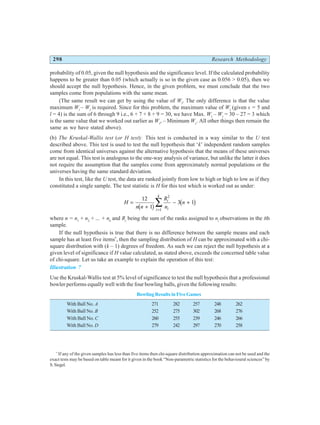 298 Research Methodology
probability of 0.05, given the null hypothesis and the significance level. If the calculated probability
happens to be greater than 0.05 (which actually is so in the given case as 0.056 > 0.05), then we
should accept the null hypothesis. Hence, in the given problem, we must conclude that the two
samples come from populations with the same mean.
(The same result we can get by using the value of Wl
. The only difference is that the value
maximum Wl
– Wl
is required. Since for this problem, the maximum value of Wl
(given s = 5 and
l = 4) is the sum of 6 through 9 i.e., 6 + 7 + 8 + 9 = 30, we have Max. Wl
– Wl
= 30 – 27 = 3 which
is the same value that we worked out earlier as Ws
, – Minimum Ws
. All other things then remain the
same as we have stated above).
(b) The Kruskal-Wallis test (or H test): This test is conducted in a way similar to the U test
described above. This test is used to test the null hypothesis that ‘k’ independent random samples
come from identical universes against the alternative hypothesis that the means of these universes
are not equal. This test is analogous to the one-way analysis of variance, but unlike the latter it does
not require the assumption that the samples come from approximately normal populations or the
universes having the same standard deviation.
In this test, like the U test, the data are ranked jointly from low to high or high to low as if they
constituted a single sample. The test statistic is H for this test which is worked out as under:
H
n n
R
n
n
i
i
i
k
=
+
− +
=
∑
12
1
3 1
2
1
b g b g
where n = n1
+ n2
+ ... + nk
and Ri
being the sum of the ranks assigned to ni
observations in the ith
sample.
If the null hypothesis is true that there is no difference between the sample means and each
sample has at least five items*
, then the sampling distribution of H can be approximated with a chi-
square distribution with (k – 1) degrees of freedom. As such we can reject the null hypothesis at a
given level of significance if H value calculated, as stated above, exceeds the concerned table value
of chi-square. Let us take an example to explain the operation of this test:
Illustration 7
Use the Kruskal-Wallis test at 5% level of significance to test the null hypothesis that a professional
bowler performs equally well with the four bowling balls, given the following results:
Bowling Results in Five Games
With Ball No. A 271 282 257 248 262
With Ball No. B 252 275 302 268 276
With Ball No. C 260 255 239 246 266
With Ball No. D 279 242 297 270 258
*
If any of the given samples has less than five items then chi-square distribution approximation can not be used and the
exact tests may be based on table meant for it given in the book “Non-parametric statistics for the behavioural sciences” by
S.Siegel.
 