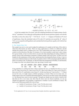 300 Research Methodology
H
n n
R
n
n
i
i
i
k
=
+
− +
=
∑
12
1
3 1
2
1
b g b g
=
+
+ + +
R
S
|
T
|
U
V
|
W
| − +
12
20 20 1
52
5
37
5
75
5
46
5
3 20 1
2 2 2 2
b g b g
= (0.02857) (2362.8) – 63 = 67.51 – 63 = 4.51
As the four samples have five items*
each, the sampling distribution of H approximates closely
with χ2
distribution. Now taking the null hypothesis that the bowler performs equally well with the
four balls, we have the value of χ2
= 7.815 for (k – 1) or 4 – 1 = 3 degrees of freedom at 5% level
of significance. Since the calculated value of H is only 4.51 and does not exceed the χ2
value of
7.815, so we accept the null hypothesis and conclude that bowler performs equally well with the four
bowling balls.
6. One Sample Runs Test
One sample runs test is a test used to judge the randomness of a sample on the basis of the order in
which the observations are taken. There are many applications in which it is difficult to decide
whether the sample used is a random one or not. This is particularly true when we have little or no
control over the selection of the data. For instance, if we want to predict a retail store’s sales volume
for a given month, we have no choice but to use past sales data and perhaps prevailing conditions in
general. None of this information constitutes a random sample in the strict sense. To allow us to test
samples for the randomness of their order, statisticians have developed the theory of runs. A run is a
succession of identical letters (or other kinds of symbols) which is followed and preceded by different
letters or no letters at all. To illustrate, we take the following arrangement of healthy,H, and diseased,
D, mango trees that were planted many years ago along a certain road:
HH DD HHHHH DDD HHHH DDDDD HHHHHHHHH
1 2 3 4 5 7
st nd rd th th 6th th
Using underlines to combine the letters which constitute the runs, we find that first there is a run of
two H’s, then a run of two D’s, then a run of five H’s, then a run of three D’s, then a run of four H’s,
then a run of five D’s and finally a run of nine H’s. In this way there are 7 runs in all or r = 7. If there
are too few runs, we might suspect a definite grouping or a trend; if there are too many runs, we
might suspect some sort of repeated alternating patterns. In the given case there seems some grouping
i.e., the diseased trees seem to come in groups. Through one sample runs test which is based on the
idea that too few or too many runs show that the items were not chosen randomly, we can say
whether the apparently seen grouping is significant or whether it can be attributed to chance. We
shall use the following symbols for a test of runs:
n1
= number of occurrences of type 1 (say H in the given case)
n2
= number of occurrences of type 2 (say D in the given case)
*
For the application of H test, it is not necessary that all samples should have equal number of items.
 