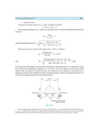 Testing of Hypotheses-II 301
r = number of runs.
In the given case the values of n1
, n2
and r would be as follows:
n1
= 20; n2
= 10; r = 7
The sampling distribution of ‘r’ statistic, the number of runs, is to be used and this distribution has
its mean
µr
n n
n n
=
+
+
2
1
1 2
1 2
and the standard deviation σr n n
n n n n
n n n n
=
− −
+ + −
2
2
1
1 2
1 2 1 2
1 2
2
1 2
b g b g
In the given case, we work out the values of µr and σr as follows:
µr =
+
+ =
2 20 10
20 10
1 14 33
b gb gb g .
and σr =
× × − −
+ + −
=
2 20 10 2 20 10 20 10
20 10 20 10 1
2 38
2
b gb gb gb g
b g b g
.
For testing the null hypothesis concerning the randomness of the planted trees, we should have been
given the level of significance. Suppose it is 1% or 0.01. Since too many or too few runs would
indicate that the process by which the trees were planted was not random, a two-tailed test is
appropriate which can be indicated as follows on the assumption*
that the sampling distribution of r
can be closely approximated by the normal distribution.
Fig. 12.4
*
This assumption can be applied when n1
and n2
are sufficiently large i.e., they should not be less than 10. But in case
n1
or n2
is so small that the normal curve approximation assumption cannot be used, then exact tests may be based on
special tables which can be seen in the book Non-parametric Statistics for the Behavioural Science by S. Siegel.
0.495 of
area
0.495 of
area
0.005 of area 0.005 of area
Limit
Limit
8.19 20.47
m r = 14 33
.
( )
m s
r r
+ 2 58
.
( )
m s
r r
- 2 58
.
(Shaded area shows the
rejection regions)
 