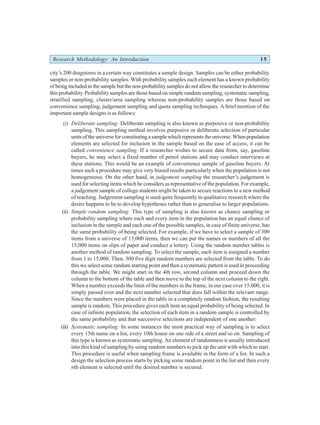 Research Methodology: An Introduction 15
city’s 200 drugstores in a certain way constitutes a sample design. Samples can be either probability
samples or non-probability samples. With probability samples each element has a known probability
of being included in the sample but the non-probability samples do not allow the researcher to determine
this probability. Probability samples are those based on simple random sampling, systematic sampling,
stratified sampling, cluster/area sampling whereas non-probability samples are those based on
convenience sampling, judgement sampling and quota sampling techniques. A brief mention of the
important sample designs is as follows:
(i) Deliberate sampling: Deliberate sampling is also known as purposive or non-probability
sampling. This sampling method involves purposive or deliberate selection of particular
units of the universe for constituting a sample which represents the universe. When population
elements are selected for inclusion in the sample based on the ease of access, it can be
called convenience sampling. If a researcher wishes to secure data from, say, gasoline
buyers, he may select a fixed number of petrol stations and may conduct interviews at
these stations. This would be an example of convenience sample of gasoline buyers. At
times such a procedure may give very biased results particularly when the population is not
homogeneous. On the other hand, in judgement sampling the researcher’s judgement is
used for selecting items which he considers as representative of the population. For example,
a judgement sample of college students might be taken to secure reactions to a new method
of teaching. Judgement sampling is used quite frequently in qualitative research where the
desire happens to be to develop hypotheses rather than to generalise to larger populations.
(ii) Simple random sampling: This type of sampling is also known as chance sampling or
probability sampling where each and every item in the population has an equal chance of
inclusion in the sample and each one of the possible samples, in case of finite universe, has
the same probability of being selected. For example, if we have to select a sample of 300
items from a universe of 15,000 items, then we can put the names or numbers of all the
15,000 items on slips of paper and conduct a lottery. Using the random number tables is
another method of random sampling. To select the sample, each item is assigned a number
from 1 to 15,000. Then, 300 five digit random numbers are selected from the table. To do
this we select some random starting point and then a systematic pattern is used in proceeding
through the table. We might start in the 4th row, second column and proceed down the
column to the bottom of the table and then move to the top of the next column to the right.
When a number exceeds the limit of the numbers in the frame, in our case over 15,000, it is
simply passed over and the next number selected that does fall within the relevant range.
Since the numbers were placed in the table in a completely random fashion, the resulting
sample is random. This procedure gives each item an equal probability of being selected. In
case of infinite population, the selection of each item in a random sample is controlled by
the same probability and that successive selections are independent of one another.
(iii) Systematic sampling: In some instances the most practical way of sampling is to select
every 15th name on a list, every 10th house on one side of a street and so on. Sampling of
this type is known as systematic sampling. An element of randomness is usually introduced
into this kind of sampling by using random numbers to pick up the unit with which to start.
This procedure is useful when sampling frame is available in the form of a list. In such a
design the selection process starts by picking some random point in the list and then every
nth element is selected until the desired number is secured.
 