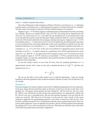 Testing of Hypotheses-II 303
where n = number of paired observations.
The value of Spearman’s rank correlation coefficient will always vary between ±1, +1, indicating
a perfect positive correlation and –1 indicating perfect negative correlation between two variables.
All other values of correlation coefficient will show different degrees of correlation.
Suppose we get r = 0.756 which suggests a substantial positive relationship between the concerning
two variables. But how we should test this value of 0.756? The testing device depends upon the
value of n. For small values of n (i.e., n less than 30), the distribution of r is not normal and as such
we use the table showing the values for Spearman’s Rank correlation (Table No. 5 given in Appendix
at the end of the book) to determine the acceptance and rejection regions. Suppose we get r = 0.756
for a problem where n = 15 and want to test at 5% level of significance the null hypothesis that there
is zero correlation in the concerning ranked data. In this case our problem is reduced to test the null
hypothesis that there is no correlation i.e., ur
= 0 against the alternative hypothesis that there is a
correlation i.e., µr ≠ 0 at 5% level. In this case a two-tailed test is appropriate and we look in the
said table in row for n = 15 and the column for a significance level of 0.05 and find that the critical
values for r are ±05179
. i.e., the upper limit of the acceptance region is 0.5179 and the lower limit
of the acceptance region is –0.5179. And since our calculated r = 0.756 is outside the limits of the
acceptance region, we reject the null hypothesis and accept the alternative hypothesis that there is a
correlation in the ranked data.
In case the sample consists of more than 30 items, then the sampling distribution of r is
approximately normal with a mean of zero and a standard deviation of 1 1
/ n − and thus, the
standard error of r is:
σr
n
=
−
1
1
We can use the table of area under normal curve to find the appropriate z values for testing
hypotheses about the population rank correlation and draw inference as usual. We can illustrate it, by
an example.
Illustration 8
Personnel manager of a certain company wants to hire 30 additional programmers for his corporation.
In the past, hiring decisions had been made on the basis of interview and also on the basis of an
aptitude test. The agency doing aptitude test had charged Rs. 100 for each test, but now wants
Rs. 200 for a test. Performance on the test has been a good predictor of a programmer’s ability and
Rs. 100 for a test was a reasonable price. But now the personnel manager is not sure that the test
results are worth Rs. 200. However, he has kept over the past few years records of the scores
assigned to applicants for programming positions on the basis of interviews taken by him. If he
becomes confident (using 0.01 level of significance) that the rank correlation between his interview
scores and the applicants’ scores on aptitude test is positive, then he will feel justified in discontinuing
the aptitude test in view of the increased cost of the test. What decision should he take on the basis
of the following sample data concerning 35 applicants?
 