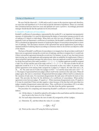 Testing of Hypotheses-II 307
We now find the observed r = 0.498 and as such it comes in the rejection region and, therefore,
we reject the null hypothesis at 1% level and accept the alternative hypothesis. Hence we conclude
that correlation between interview score and aptitude test score is positive. Accordingly personnel
manager should decide that the aptitude test be discontinued.
8. Kendall’s Coefficient of Concordance
Kendall’s coefficient of concordance, represented by the symbol W, is an important non-parametric
measure of relationship. It is used for determining the degree of association among several (k) sets
of ranking of N objects or individuals. When there are only two sets of rankings of N objects, we
generally work out Spearman’s coefficient of correlation, but Kendall’s coefficient of concordance
(W) is considered an appropriate measure of studying the degree of association among three or more
sets of rankings. This descriptive measure of the agreement has special applications in providing a
standard method of ordering objects according to consensus when we do not have an objective order
of the objects.
The basis of Kendall’s coefficient of concordance is to imagine how the given data would look if
there were no agreement among the several sets of rankings, and then to imagine how it would look
if there were perfect agreement among the several sets. For instance, in case of, say, four interviewers
interviewing, say, six job applicants and assigning rank order on suitability for employment, if there is
observed perfect agreement amongst the interviewers, then one applicant would be assigned rank 1
by all the four and sum of his ranks would be 1 + 1 + 1 + 1 = 4. Another applicant would be assigned
a rank 2 by all four and the sum of his ranks will be 2 + 2 + 2 + 2 = 8. The sum of ranks for the six
applicants would be 4, 8, 12, 16, 20 and 24 (not necessarily in this very order). In general, when
perfect agreement exists among ranks assigned by k judges to N objects, the rank sums are k, 2k,
3k, … Nk. The, total sum of N ranks for k judges is kN(N + 1)/2 and the mean rank sum is k(N + 1)/
2. The degree of agreement between judges reflects itself in the variation in the rank sums. When all
judges agree, this sum is a maximum. Disagreement between judges reflects itself in a reduction in
the variation of rank sums. For maximum disagreement, the rank sums will tend to be more or less
equal. This provides the basis for the definition of a coefficient of concordance. When perfect
agreement exists between judges, W equals to 1. When maximum disagreement exists, W equals to
0. It may be noted that W does not take negative values because of the fact that with more than two
judges complete disagreement cannot take place. Thus, coefficient of concordance (W) is an index
of divergence of the actual agreement shown in the data from the perfect agreement.
The procedure for computing and interpreting Kendall’s coefficient of concordance (W) is as
follows:
(a) All the objects, N, should be ranked by all k judges in the usual fashion and this information
may be put in the form of a k by N matrix;
(b) For each object determine the sum of ranks (Rj
) assigned by all the k judges;
(c) Determine Rj and then obtain the value of s as under:
s R R
j j
= ∑ −
d i2
(d) Work out the value of W using the following formula:
 