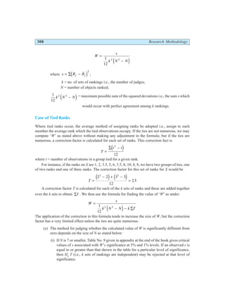 308 Research Methodology
W
s
k N N
=
−
1
12
2 3
e j
where s R R
j j
= ∑ −
d i2
;
k = no. of sets of rankings i.e., the number of judges;
N = number of objects ranked;
1
12
2 3
k N N
−
e j = maximum possible sum of the squared deviations i.e., the sum s which
would occur with perfect agreement among k rankings.
Case of Tied Ranks
Where tied ranks occur, the average method of assigning ranks be adopted i.e., assign to each
member the average rank which the tied observations occupy. If the ties are not numerous, we may
compute ‘W’ as stated above without making any adjustment in the formula; but if the ties are
numerous, a correction factor is calculated for each set of ranks. This correction fact is
T
t t
=
∑ −
3
12
e j
where t = number of observations in a group tied for a given rank.
For instance, if the ranks on X are 1, 2, 3.5, 5, 6, 3.5, 8, 10, 8, 8, we have two groups of ties, one
of two ranks and one of three ranks. The correction factor for this set of ranks for X would be
T =
− + −
=
2 2 3 3
12
2 5
3 3
e j e j .
A correction factor T is calculated for each of the k sets of ranks and these are added together
over the k sets to obtain ∑T . We then use the formula for finding the value of ‘W’ as under:
W
s
k N N k T
=
− − ∑
1
12
2 3
e j
The application of the correction in this formula tends to increase the size of W, but the correction
factor has a very limited effect unless the ties are quite numerous.
(e) The method for judging whether the calculated value of W is significantly different from
zero depends on the size of N as stated below:
(i) If N is 7 or smaller, Table No. 9 given in appendix at the end of the book gives critical
values of s associated with W’s significance at 5% and 1% levels. If an observed s is
equal to or greater than that shown in the table for a particular level of significance,
then H0
T (i.e., k sets of rankings are independent) may be rejected at that level of
significance.
 
