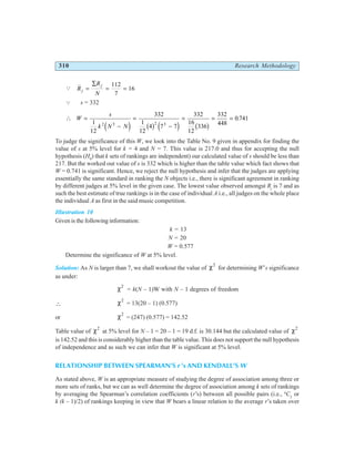 310 Research Methodology
Q R
R
N
j
j
=
∑
= =
112
7
16
Q s = 332
∴ W
s
k N N
=
−
=
−
= = =
1
12
332
1
12
4 7 7
332
16
12
336
332
448
0 741
2 3 2 3
e j b g e j b g
.
To judge the significance of this W, we look into the Table No. 9 given in appendix for finding the
value of s at 5% level for k = 4 and N = 7. This value is 217.0 and thus for accepting the null
hypothesis (H0
) that k sets of rankings are independent) our calculated value of s should be less than
217. But the worked out value of s is 332 which is higher than the table value which fact shows that
W = 0.741 is significant. Hence, we reject the null hypothesis and infer that the judges are applying
essentially the same standard in ranking the N objects i.e., there is significant agreement in ranking
by different judges at 5% level in the given case. The lowest value observed amongst Rj
is 7 and as
such the best estimate of true rankings is in the case of individual A i.e., all judges on the whole place
the individual A as first in the said music competition.
Illustration 10
Given is the following information:
k = 13
N = 20
W = 0.577
Determine the significance of W at 5% level.
Solution: As N is larger than 7, we shall workout the value of χ2
for determining W’s significance
as under:
χ2
= k(N – 1)W with N – 1 degrees of freedom
∴ χ2
= 13(20 – 1) (0.577)
or χ2
= (247) (0.577) = 142.52
Table value of χ2
at 5% level for N – 1 = 20 – 1 = 19 d.f. is 30.144 but the calculated value of χ2
is 142.52 and this is considerably higher than the table value. This does not support the null hypothesis
of independence and as such we can infer that W is significant at 5% level.
RELATIONSHIP BETWEEN SPEARMAN’S r ’s AND KENDALL’S W
As stated above, W is an appropriate measure of studying the degree of association among three or
more sets of ranks, but we can as well determine the degree of association among k sets of rankings
by averaging the Spearman’s correlation coefficients (r’s) between all possible pairs (i.e., k
C2
or
k (k – 1)/2) of rankings keeping in view that W bears a linear relation to the average r’s taken over
 