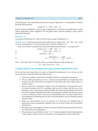 Testing of Hypotheses-II 311
all possible pairs. The relationship between the average of Spearman’s r’s and Kendall’s W can be
put in the following form:
average of r’s = (kW – 1)/(k – 1)
But the method of finding W using average of Spearman’s r’s between all possible pairs is quite
tedious, particularly when k happens to be a big figure and as such this method is rarely used in
practice for finding W.
Illustration 11
Using data of illustration No. 9 above, find W using average of Spearman’s r’s.
Solution: As k = 4 in the given question, the possible pairs are equal to k(k – 1)/2 = 4(4 – 1)/2 = 6 and
we work out Spearman’s r for each of these pairs as shown in Table 12.10.
Now we can find W using the following relationship formula between r’s average and W
Average of r’s = (kW – 1)/(k – 1)
or 0.655 = (4W – 1)/(4 – 1)
or (0.655) (3) = 4W – 1
or W =
+
= =
0 655 3 1
4
2 965
4
0 741
. .
.
b gb g
[Note: This value of W is exactly the same as we had worked out using the formula:
W = s/[(1/12) (k2
) (N3
– N)]
CHARACTERISTICS OF DISTRIBUTION-FREE OR NON-PARAMETRIC TESTS
From what has been stated above in respect of important non-parametric tests, we can say that
these tests share in main the following characteristics:
1. They do not suppose any particular distribution and the consequential assumptions.
2. They are rather quick and easy to use i.e., they do not require laborious computations since
in many cases the observations are replaced by their rank order and in many others we
simply use signs.
3. They are often not as efficient or ‘sharp’ as tests of significance or the parametric tests.
An interval estimate with 95% confidence may be twice as large with the use of non-
parametric tests as with regular standard methods. The reason being that these tests do not
use all the available information but rather use groupings or rankings and the price we pay
is a loss in efficiency. In fact, when we use non-parametric tests, we make a trade-off: we
loose sharpness in estimating intervals, but we gain the ability to use less information and to
calculate faster.
4. When our measurements are not as accurate as is necessary for standard tests of
significance, then non-parametric methods come to our rescue which can be used fairly
satisfactorily.
5. Parametric tests cannot apply to ordinal or nominal scale data but non-parametric tests do
not suffer from any such limitation.
6. The parametric tests of difference like ‘t’ or ‘F’ make assumption about the homogeneity
of the variances whereas this is not necessary for non-parametric tests of difference.
 