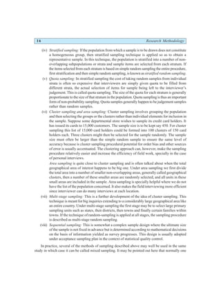 16 Research Methodology
(iv) Stratified sampling: If the population from which a sample is to be drawn does not constitute
a homogeneous group, then stratified sampling technique is applied so as to obtain a
representative sample. In this technique, the population is stratified into a number of non-
overlapping subpopulations or strata and sample items are selected from each stratum. If
the items selected from each stratum is based on simple random sampling the entire procedure,
first stratification and then simple random sampling, is known asstratified random sampling.
(v) Quota sampling: In stratified sampling the cost of taking random samples from individual
strata is often so expensive that interviewers are simply given quota to be filled from
different strata, the actual selection of items for sample being left to the interviewer’s
judgement. This is called quota sampling. The size of the quota for each stratum is generally
proportionate to the size of that stratum in the population. Quota sampling is thus an important
form of non-probability sampling. Quota samples generally happen to be judgement samples
rather than random samples.
(vi) Cluster sampling and area sampling: Cluster sampling involves grouping the population
and then selecting the groups or the clusters rather than individual elements for inclusion in
the sample. Suppose some departmental store wishes to sample its credit card holders. It
has issued its cards to 15,000 customers. The sample size is to be kept say 450. For cluster
sampling this list of 15,000 card holders could be formed into 100 clusters of 150 card
holders each. Three clusters might then be selected for the sample randomly. The sample
size must often be larger than the simple random sample to ensure the same level of
accuracy because is cluster sampling procedural potential for order bias and other sources
of error is usually accentuated. The clustering approach can, however, make the sampling
procedure relatively easier and increase the efficiency of field work, specially in the case
of personal interviews.
Area sampling is quite close to cluster sampling and is often talked about when the total
geographical area of interest happens to be big one. Under area sampling we first divide
the total area into a number of smaller non-overlapping areas, generally called geographical
clusters, then a number of these smaller areas are randomly selected, and all units in these
small areas are included in the sample. Area sampling is specially helpful where we do not
have the list of the population concerned. It also makes the field interviewing more efficient
since interviewer can do many interviews at each location.
(vii) Multi-stage sampling: This is a further development of the idea of cluster sampling. This
technique is meant for big inquiries extending to a considerably large geographical area like
an entire country. Under multi-stage sampling the first stage may be to select large primary
sampling units such as states, then districts, then towns and finally certain families within
towns. If the technique of random-sampling is applied at all stages, the sampling procedure
is described as multi-stage random sampling.
(viii) Sequential sampling: This is somewhat a complex sample design where the ultimate size
of the sample is not fixed in advance but is determined according to mathematical decisions
on the basis of information yielded as survey progresses. This design is usually adopted
under acceptance sampling plan in the context of statistical quality control.
In practice, several of the methods of sampling described above may well be used in the same
study in which case it can be called mixed sampling. It may be pointed out here that normally one
 