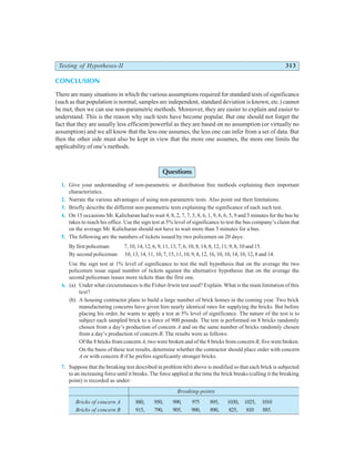 Testing of Hypotheses-II 313
CONCLUSION
There are many situations in which the various assumptions required for standard tests of significance
(such as that population is normal, samples are independent, standard deviation is known, etc.) cannot
be met, then we can use non-parametric methods. Moreover, they are easier to explain and easier to
understand. This is the reason why such tests have become popular. But one should not forget the
fact that they are usually less efficient/powerful as they are based on no assumption (or virtually no
assumption) and we all know that the less one assumes, the less one can infer from a set of data. But
then the other side must also be kept in view that the more one assumes, the more one limits the
applicability of one’s methods.
Questions
1. Give your understanding of non-parametric or distribution free methods explaining their important
characteristics.
2. Narrate the various advantages of using non-parametric tests. Also point out their limitations.
3. Briefly describe the different non-parametric tests explaining the significance of each such test.
4. On 15 occasions Mr. Kalicharan had to wait 4, 8, 2, 7, 7, 5, 8, 6, 1, 9, 6, 6, 5, 9 and 5 minutes for the bus he
takes to reach his office. Use the sign test at 5% level of significance to test the bus company’s claim that
on the average Mr. Kalicharan should not have to wait more than 5 minutes for a bus.
5. The following are the numbers of tickets issued by two policemen on 20 days:
By first policeman: 7, 10, 14, 12, 6, 9, 11, 13, 7, 6, 10, 8, 14, 8, 12, 11, 9, 8, 10 and 15.
By second policeman: 10, 13, 14, 11, 10, 7, 15, 11,10, 9, 8, 12, 16, 10, 10, 14, 10, 12, 8 and 14.
Use the sign test at 1% level of significance to test the null hypothesis that on the average the two
policemen issue equal number of tickets against the alternative hypothesis that on the average the
second policeman issues more tickets than the first one.
6. (a) Under what circumstances is the Fisher-Irwin test used? Explain. What is the main limitation of this
test?
(b) A housing contractor plans to build a large number of brick homes in the coming year. Two brick
manufacturing concerns have given him nearly identical rates for supplying the bricks. But before
placing his order, he wants to apply a test at 5% level of significance. The nature of the test is to
subject each sampled brick to a force of 900 pounds. The test is performed on 8 bricks randomly
chosen from a day’s production of concern A and on the same number of bricks randomly chosen
from a day’s production of concern B. The results were as follows:
Of the 8 bricks from concern A, two were broken and of the 8 bricks from concern B, five were broken.
On the basis of these test results, determine whether the contractor should place order with concern
A or with concern B if he prefers significantly stronger bricks.
7. Suppose that the breaking test described in problem 6(b) above is modified so that each brick is subjected
to an increasing force until it breaks. The force applied at the time the brick breaks (calling it the breaking
point) is recorded as under:
Breaking-points
Bricks of concern A 880, 950, 990, 975 895, 1030, 1025, 1010
Bricks of concern B 915, 790, 905, 900, 890, 825, 810 885.
 