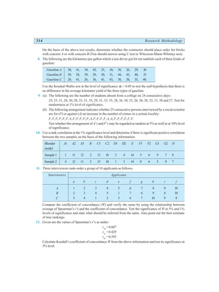 314 Research Methodology
On the basis of the above test results, determine whether the contractor should place order for bricks
with concern A or with concern B (You should answer using U test or Wilcoxon-Mann-Whitney test).
8. The following are the kilometres per gallon which a test driver got for ten tankfuls each of three kinds of
gasoline:
Gasoline A 30, 41, 34, 43, 33, 34, 38, 26, 29, 36
Gasoline B 39, 28, 39, 29, 30, 31, 44, 43, 40, 33
Gasoline C 29, 41, 26, 36, 41, 43, 38, 38, 35, 40.
Use the Kruskal-Wallis test at the level of significance α = 0.05 to test the null hypothesis that there is
no difference in the average kilometre yield of the three types of gasoline.
9. (a) The following are the number of students absent from a college on 24 consecutive days:
29, 25, 31, 28, 30, 28, 33, 31, 35, 29, 31, 33, 35, 28, 36, 30, 33, 26, 30, 28, 32, 31, 38 and 27. Test for
randomness at 1% level of significance.
(b) The following arrangement indicates whether 25 consecutive persons interviewed by a social scientist
are for (F) or against (A) an increase in the number of crimes in a certain locality:
F,F,F,F,F,F,A,F,F,F,F,F,A,F,F,F,F,A,A,F,F,F,F,F,F.
Test whether this arrangement of A’s and F’s may be regarded as random at 5% as well as at 10% level
of significance.
10. Use a rank correlation at the 1% significance level and determine if there is significant positive correlation
between the two samples on the basis of the following information:
Blender A1 A2 A3 B C1 C2 D1 D2 E F1 F2 G1 G2 H
model
Sample1 1 11 12 2 13 10 3 4 14 5 6 9 7 8
Sample2 4 12 11 2 13 10 1 3 14 8 6 5 9 7
11. Three interviewers rank-order a group of 10 applicants as follows:
Interviewers Applicants
a b c d e f g h i j
A 1 2 3 4 5 6 7 8 9 10
B 2 3 4 5 1 7 6 9 8 10
C 5 4 1 2 3 6 7 10 9 8
Compute the coefficient of concordance (W) and verify the same by using the relationship between
average of Spearman’s r’s and the coefficient of concordance. Test the significance of W at 5% and 1%
levels of significance and state what should be inferred from the same. Also point out the best estimate
of true rankings.
12. Given are the values of Spearman’s r’s as under:
rab
=0.607
rac
= 0.429
rbc
= 0.393
Calculate Kendall’s coefficient of concordance W from the above information and test its significance at
5% level.
 