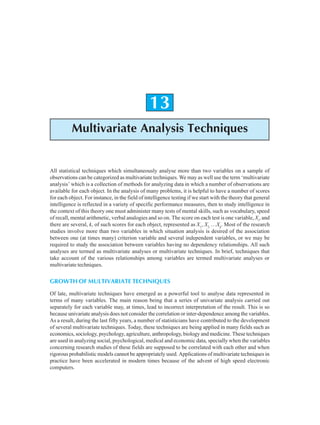 Multivariate Analysis Techniques 315
13
Multivariate Analysis Techniques
All statistical techniques which simultaneously analyse more than two variables on a sample of
observations can be categorized as multivariate techniques. We may as well use the term ‘multivariate
analysis’ which is a collection of methods for analyzing data in which a number of observations are
available for each object. In the analysis of many problems, it is helpful to have a number of scores
for each object. For instance, in the field of intelligence testing if we start with the theory that general
intelligence is reflected in a variety of specific performance measures, then to study intelligence in
the context of this theory one must administer many tests of mental skills, such as vocabulary, speed
of recall, mental arithmetic, verbal analogies and so on. The score on each test is one variable, Xi
, and
there are several, k, of such scores for each object, represented as X1
, X2
…Xk
. Most of the research
studies involve more than two variables in which situation analysis is desired of the association
between one (at times many) criterion variable and several independent variables, or we may be
required to study the association between variables having no dependency relationships. All such
analyses are termed as multivariate analyses or multivariate techniques. In brief, techniques that
take account of the various relationships among variables are termed multivariate analyses or
multivariate techniques.
GROWTH OF MULTIVARIATE TECHNIQUES
Of late, multivariate techniques have emerged as a powerful tool to analyse data represented in
terms of many variables. The main reason being that a series of univariate analysis carried out
separately for each variable may, at times, lead to incorrect interpretation of the result. This is so
because univariate analysis does not consider the correlation or inter-dependence among the variables.
As a result, during the last fifty years, a number of statisticians have contributed to the development
of several multivariate techniques. Today, these techniques are being applied in many fields such as
economics, sociology, psychology, agriculture, anthropology, biology and medicine. These techniques
are used in analyzing social, psychological, medical and economic data, specially when the variables
concerning research studies of these fields are supposed to be correlated with each other and when
rigorous probabilistic models cannot be appropriately used. Applications of multivariate techniques in
practice have been accelerated in modern times because of the advent of high speed electronic
computers.
 
